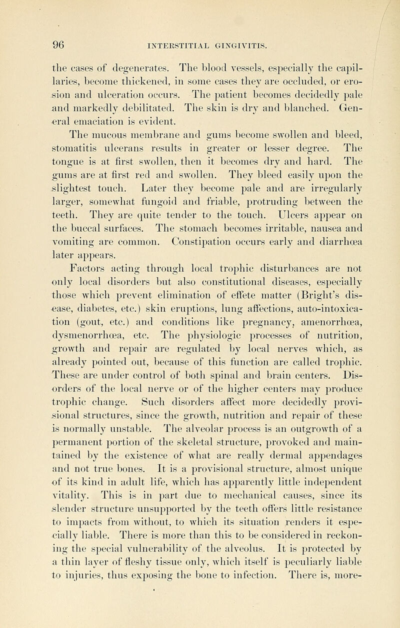 the cases of degenerates. The blood vessels, especially the capil- laries, become thickened, in some cases they are occluded, or ero- sion and ulceration occurs. The patient becomes decidedly pale and markedly debilitated. The skin is dry and blanched. Gen- eral emaciation is evident. The mucous membrane and gums become swollen and bleed, stomatitis ulcerans results in greater or lesser degree. The tongue is at first swollen, then it becomes dry and hard. The gums are at first red and swollen. They bleed easily upon the -slightest touch. Later they become j^ale and are irregularly larger, somewhat fungoid and friable, protruding between the teeth. They are quite tender to the touch. Ulcers appear on the buccal surfaces. The stomach becomes irritable, nausea and vomiting are common. Constipation occurs early and diarrhoea later appears. Factors acting through local trophic disturbances are not only local disorders but also constitutional diseases, especially those which prevent elimination of effete matter (Bright's dis- •ease, diabetes, etc.) skin eruptions, lung affections, auto-intoxica- tion (gout, etc.) and conditions like pregnancy, amenorrhoea, dysmenorrhea, etc. The physiologic processes of nutrition, growth and repair are regulated by local nerves which, as already pointed out, because of this function are called trophic. These are under control of both spinal and brain centers. Dis- orders of the local nerve or of the higher centers may produce trophic change. Such disoi'ders affect more decidedly provi- sional structures, since the growth, nutrition and repair of these is normally unstable. The alveolar process is an outgrowth of a permanent portion of the skeletal structure, provoked and main- tained by the existence of what are really dermal appendages and not true bones. It is a provisional structure, almost unique of its kind in adult life, which has apjiarently little independent vitality. This is in part due to mechanical causes, since its .slender structure unsupported by the teeth offers little resistance to impacts from without, to which its situation renders it esi^e- cially liable. There is more than this to be considered in reckon- ing the special vulnerability of the alveolus. It is protected by a thin layer of fleshy tissue only, which itself is peculiarly liable to injuries, thus exposing the bone to infection. There is, more-