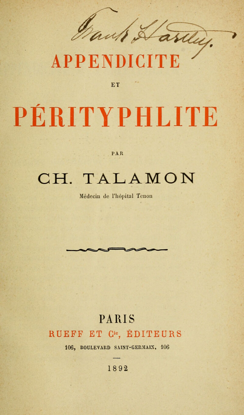 APPENDICITE ET PÉRITYPHLITE PAR CH. TALAMON Médecin de l'hôpital Tenon PARIS RUEFF ET G'% ÉDITEURS 106, BOULEVARD SAlNT-GERMÀlN, 106 1892