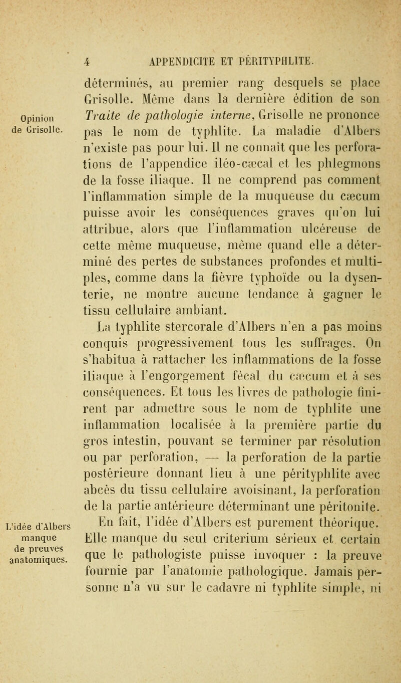 Opinion de Grisolle. L'idée d'Albers manque de preuves anatomiques. déterminés, au premier rang desquels se place Grisolle. Même dans la dernière édition de son Traite de pathologie interne. Grisolle ne prononce pas le nom de typhlite. La maladie d'Albers n'existe pas pour lui. 11 ne connaît que les perfora- tions de l'appendice iléo-cœcal et les phlegmons de la fosse iliaque. Il ne comprend pas comment l'inflammation simple de la muqueuse du cœcum puisse avoir les conséquences graves qu'on lui attribue, alors que l'inflammation ulcéreuse de cette même muqueuse, même quand elle a déter- miné des pertes de substances profondes et multi- ples, comme dans la fièvre typhoïde ou la dysen- terie, ne montre aucune tendance à gagner le tissu cellulaire ambiant, La typhlite stercorale d'Albers n'en a pas moins conquis progressivement tous les suffrages. On s'habitua à rattacher les inflammations de la fosse iliaque à l'engorgement fécal du caîcum et à ses conséquences. Et tous les livres de pathologie fini- rent par admettre sous le nom de typhlite une inflammation localisée à la première partie du gros intestin, pouvant se terminer par résolution ou par perforation, — la perforation de la partie postérieure donnant lieu à une pérityphlite avec abcès du tissu cellulaire avoisinant, la perforation de la partie antérieure déterminant une péritonite. En fait, l'idée d'Albers est purement théorique. Elle manque du seul critérium sérieux et certain que le pathologiste puisse invoquer : la preuve fournie par l'anatomie pathologique. Jamais per- sonne n'a vu sur le cadavre ni typhlite simple, ni