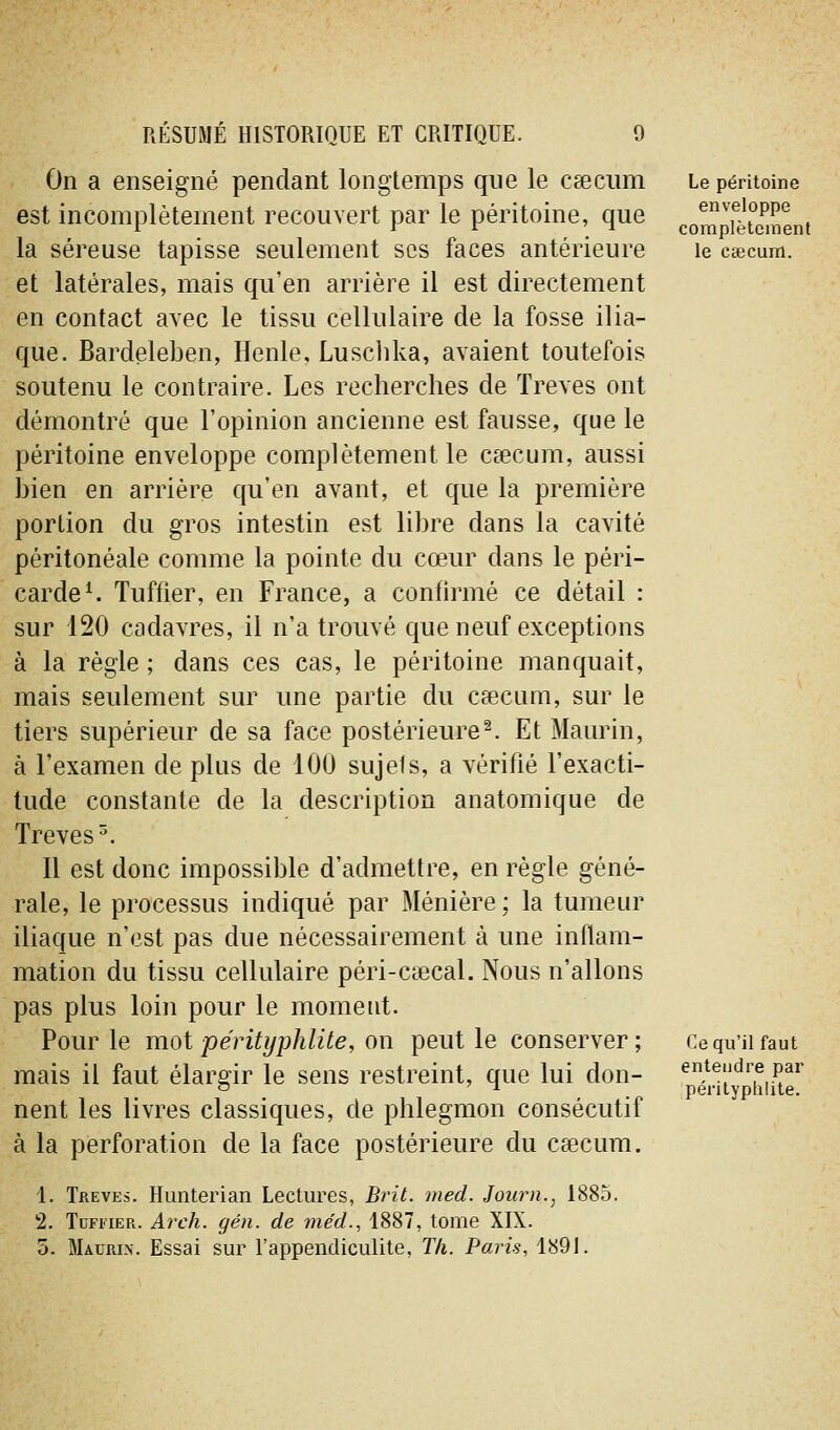 On a enseigné pendant longtemps que le caecum est incomplètement recouvert par le péritoine, que la séreuse tapisse seulement ses faces antérieure et latérales, mais qu'en arrière il est directement en contact avec le tissu cellulaire de la fosse ilia- que. Bardeleben, Henle, Luschka, avaient toutefois soutenu le contraire. Les recherches de Trêves ont démontré que l'opinion ancienne est fausse, que le péritoine enveloppe complètement le cïecum, aussi bien en arrière qu'en avant, et que la première portion du gros intestin est libre dans la cavité péritonéale comme la pointe du cœur dans le péri- carde ^ Tuffier, en France, a conhrmé ce détail : sur 120 cadavres, il n'a trouvé que neuf exceptions à la règle ; dans ces cas, le péritoine manquait, mais seulement sur une partie du csecum, sur le tiers supérieur de sa face postérieure^. Et Maurin, à l'examen de plus de 100 sujets, a vérifié l'exacti- tude constante de la description anatomique de Trêves^. Il est donc impossible d'admettre, en règle géné- rale, le processus indiqué par Ménière ; la tumeur iliaque n'est pas due nécessairement à une inflam- mation du tissu cellulaire péri-ctecal. Nous n'allons pas plus loin pour le moment. Pour le mot pérityphlite, on peut le conserver ; mais il faut élargir le sens restreint, que lui don- nent les livres classiques, de phlegmon consécutif à la perforation de la face postérieure du caecum. 1. Tbeves. Hiinterian Lectures, Brit. med. Joiirn., 1885. 2. TuFi'iER. Arch. gén. de méd., 1887, tome XIX. 5. Maurin. Essai sur Fappendiculite, T/i. Paris, 1891. Le péritoine enveloppe complètement le caecum. Ce qu'il faut entendre par pérityphlite.