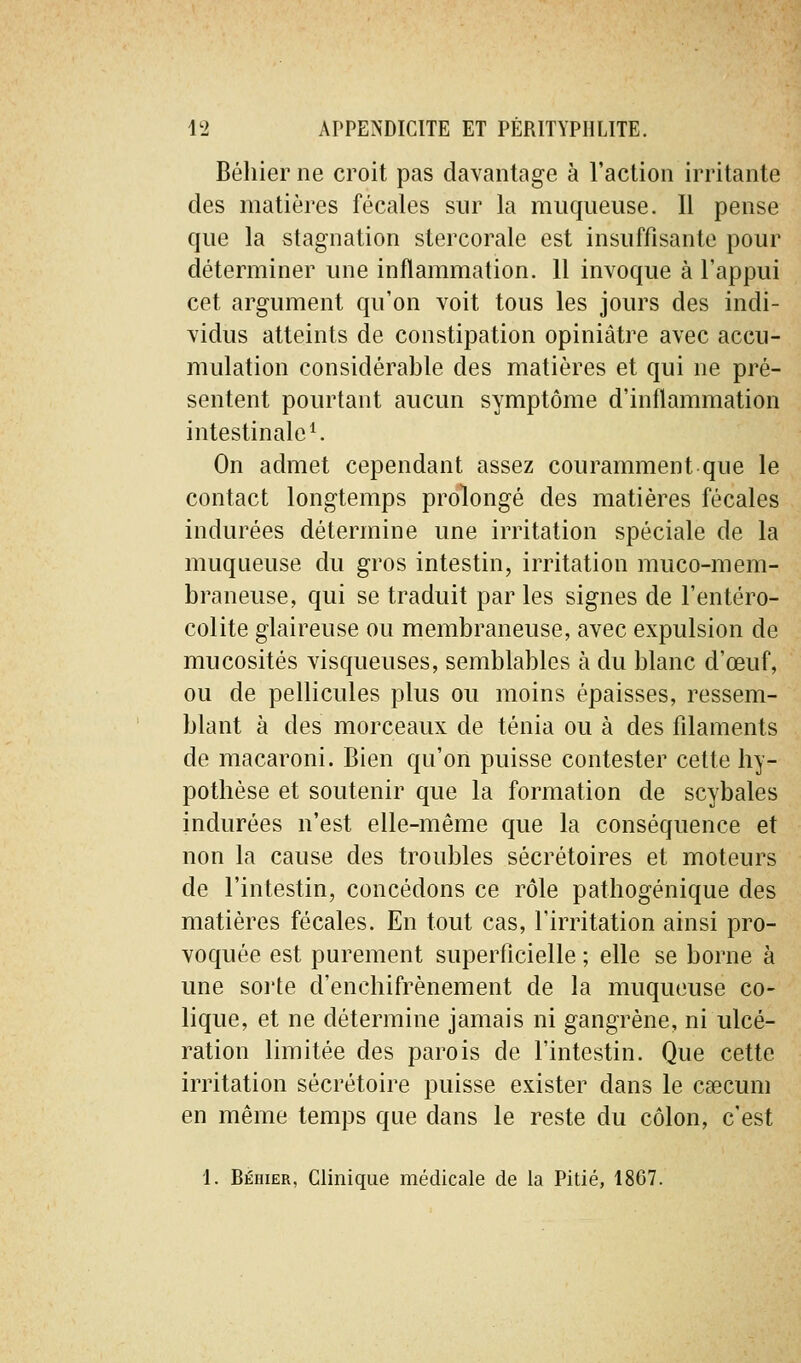 Béliier ne croit pas davantage à l'action irritante des matières fécales sur la muqueuse. Il pense que la stagnation stercorale est insuffisante pour déterminer une inflammation. 11 invoque à l'appui cet argument qu'on voit tous les jours des indi- vidus atteints de constipation opiniâtre avec accu- mulation considérable des matières et qui ne pré- sentent pourtant aucun symptôme d'inflammation intestinale ^ On admet cependant assez couramment que le contact longtemps prolongé des matières fécales indurées détermine une irritation spéciale de la muqueuse du gros intestin, irritation muco-mem- braneuse, qui se traduit parles signes de l'entéro- colite glaireuse ou membraneuse, avec expulsion de mucosités visqueuses, semblables à du blanc d'œuf, ou de pellicules plus ou moins épaisses, ressem- blant à des morceaux de ténia ou à des filaments de macaroni. Bien qu'on puisse contester cette hy- pothèse et soutenir que la formation de scybales indurées n'est elle-même que la conséquence et non la cause des troubles sécrétoires et moteurs de l'intestin, concédons ce rôle pathogénique des matières fécales. En tout cas, l'irritation ainsi pro- voquée est purement superficielle ; elle se borne à une sorte d'enchifrènement de la muqueuse co- lique, et ne détermine jamais ni gangrène, ni ulcé- ration limitée des parois de l'intestin. Que cette irritation sécrétoire puisse exister dans le caecum en même temps que dans le reste du côlon, c'est 1. Béhier, Clinique médicale de la Pitié, 1807.