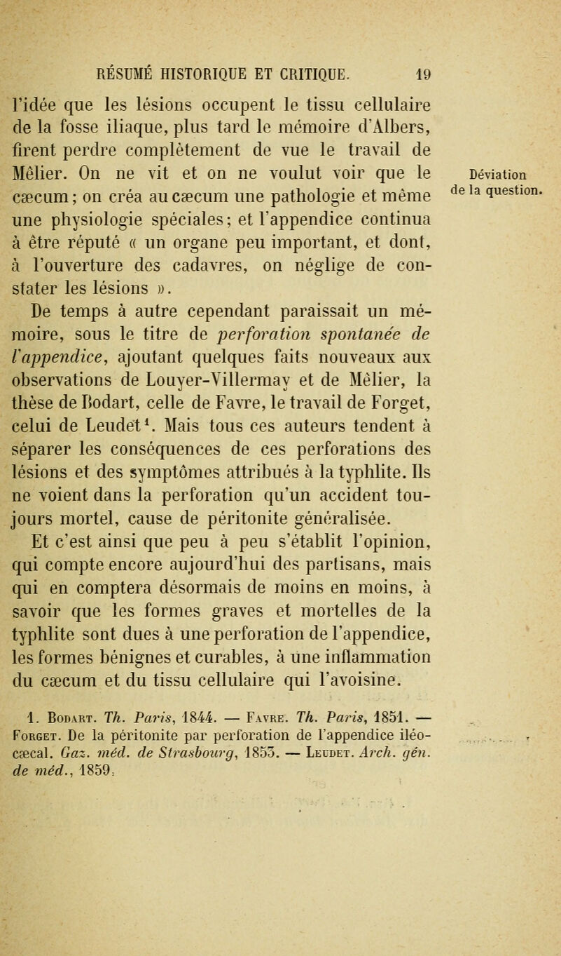 l'idée que les lésions occupent le tissu cellulaire de la fosse iliaque, plus tard le mémoire d'Albers, firent perdre complètement de vue le travail de Mêlier. On ne vit et on ne voulut voir que le Déviation caecum ; on créa au csecum une pathologie et même ^^ ^^ question, une physiologie spéciales; et l'appendice continua à être réputé « un organe peu important, et dont, à l'ouverture des cadavres, on néglige de con- stater les lésions )). De temps à autre cependant paraissait un mé- moire, sous le titre de perforation spontanée de lappendice, ajoutant quelques faits nouveaux aux observations de Louyer-Villermay et de Mêlier, la thèse de IJodart, celle de FavTe, le travail de Forget, celui de Leudet*. Mais tous ces auteurs tendent à séparer les conséquences de ces perforations des lésions et des symptômes attribués à la typhlite. Ils ne voient dans la perforation qu'un accident tou- jours mortel, cause de péritonite généralisée. Et c'est ainsi que peu à peu s'établit l'opinion, qui compte encore aujourd'hui des partisans, mais qui en comptera désormais de moins en moins, à savoir que les formes graves et mortelles de la typhlite sont dues à une perforation de l'appendice, les formes bénignes et curables, à une inflammation du csecum et du tissu cellulaire qui l'avoisine. 1. BoDART. Th. Paris, 1844. — Favre. Th. Paris, 1851. — Forget. De la péritonite par perforation de l'appendice iléo- ... . cœcal. Gaz. mécl. de Strasbourg, 1853. — Leudet. Arch. gén. de méd., 1859: