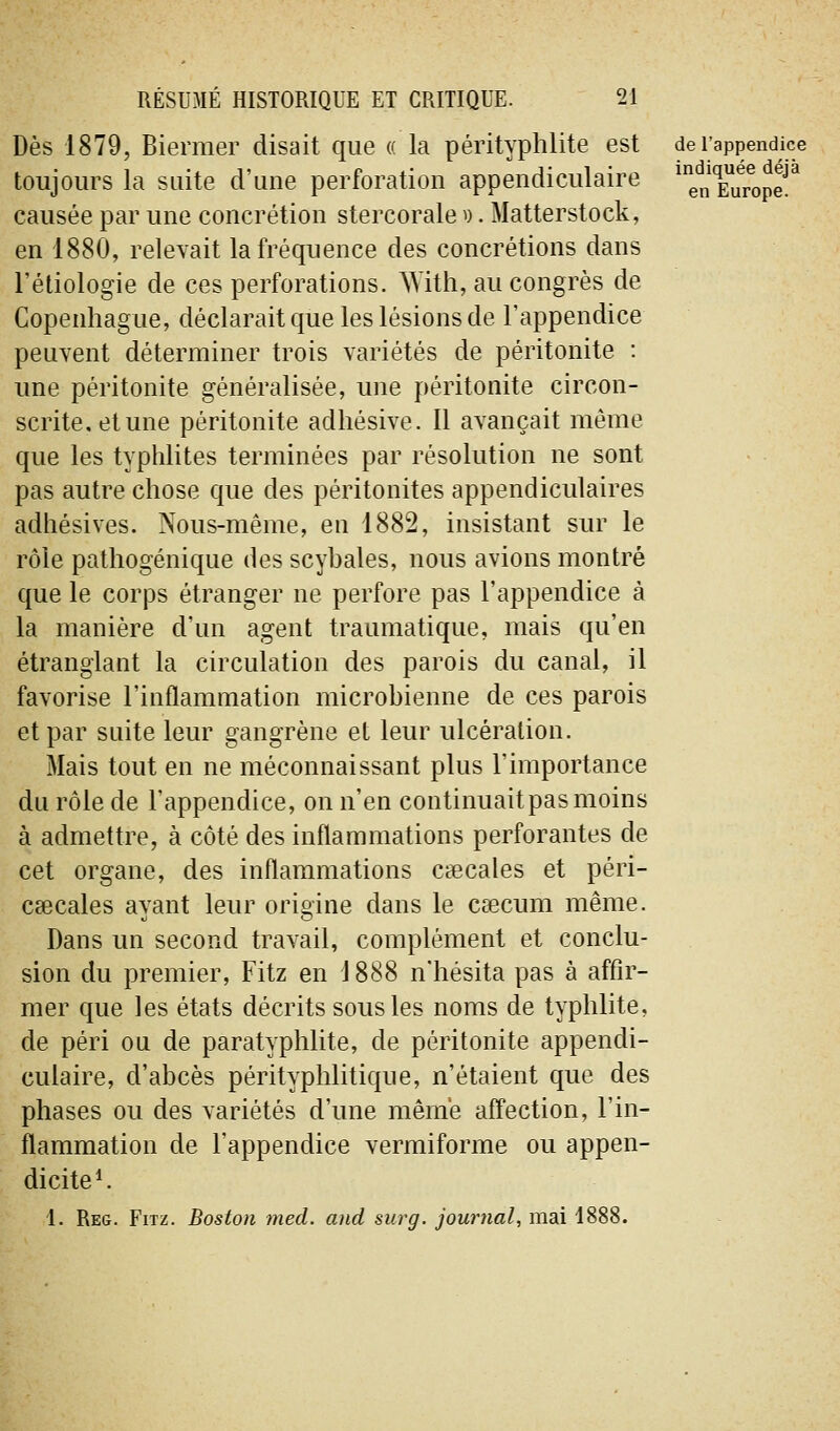 Dès 1879, Biermer disait que « la pérityplilite est de l'appendice toujours la suite d'une perforation appendiculaire ^enTurop? causée par une concrétion stercorale ^). Matterstock, en 1880, relevait la fréquence des concrétions dans l'éliologie de ces perforations. AYith, au congrès de Copenhague, déclarait que les lésions de l'appendice peuvent déterminer trois variétés de péritonite : une péritonite généralisée, une péritonite circon- scrite, et une péritonite adhésive. Il avançait même que les typhlites terminées par résolution ne sont pas autre chose que des péritonites appendiculaires adhésives. Nous-même, en 1882, insistant sur le rôle pathogénique des scybales, nous avions montré que le corps étranger ne perfore pas l'appendice à la manière d'un agent traumatique, mais qu'en étranglant la circulation des parois du canal, il favorise l'inflammation microbienne de ces parois et par suite leur gangrène et leur ulcération. Mais tout en ne méconnaissant plus l'importance du rôle de l'appendice, on n'en continuait pas moins à admettre, à côté des inflammations perforantes de cet organe, des inflammations csecales et péri- Ccecales avant leur orioine dans le csecum même. Dans un second travail, complément et conclu- sion du premier, Fitz en 1888 n'hésita pas à affir- mer que les états décrits sous les noms de typhlite, de péri ou de paratyphlite, de péritonite appendi- culaire, d'abcès pérityphlitique, n'étaient que des phases ou des variétés d'une même affection, l'in- flammation de l'appendice vermiforme ou appen- dicite *. 1. Reg. Fitz. Boston med. and surg. journal, mai 1888.