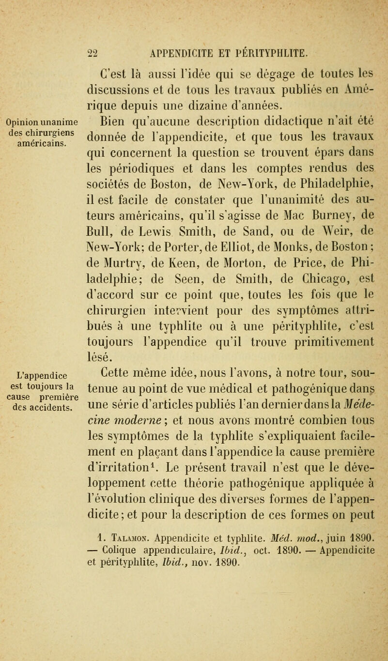 Opinion unanime des chirurgiens américains. L'appendice est toujours la cause première des accidents. C'est là aussi l'idée qui se dégage de toutes les discussions et de tous les travaux publiés en Amé- rique depuis une dizaine d'années. Bien qu'aucune description didactique n'ait été donnée de l'appendicite, et que tous les travaux qui concernent la question se trouvent épars dans les périodiques et dans les comptes rendus des sociétés de Boston, de New-York, de Philadelphie, il est facile de constater que l'unanimité des au- teurs américains, qu'il s'agisse de Mac Burney, de Bull, de Lewis Smith, de Sand, ou de Weir, de New-York; de Porter, de Elliot, de Monks, de Boston ; de Murtry, de Keen, de Morton, de Price, de Phi- ladelphie; de Seen, de Smith, de Chicago, est d'accord sur ce point que, toutes les fois que le chirurgien intervient pour des symptômes attri- bués à une typhlite ou à une pérityphlite, c'est toujours l'appendice qu'il trouve primitivement lésé. Cette même idée, nous l'avons, à notre tour, sou- tenue au point de vue médical et pathogénique dans une série d'articles publiés l'an dernier dans la ilfeV/e- cine moderne ; et nous avons montré combien tous les symptômes de la typhlite s'expliquaient facile- ment en plaçant dans l'appendice la cause première d'irritation ^ Le présent travail n'est que le déve- loppement cette théorie pathogénique appliquée à l'évolution clinique des diverses formes de l'appen- dicite ; et pour la description de ces formes on peut 4. Talamon. Appendicite et typhlite. Méd. mod., juin 1890. — Colique appendiculaire, Ibid., oct. 4890. — Appendicite et pérityphlite, Ibid., nov. 4890.