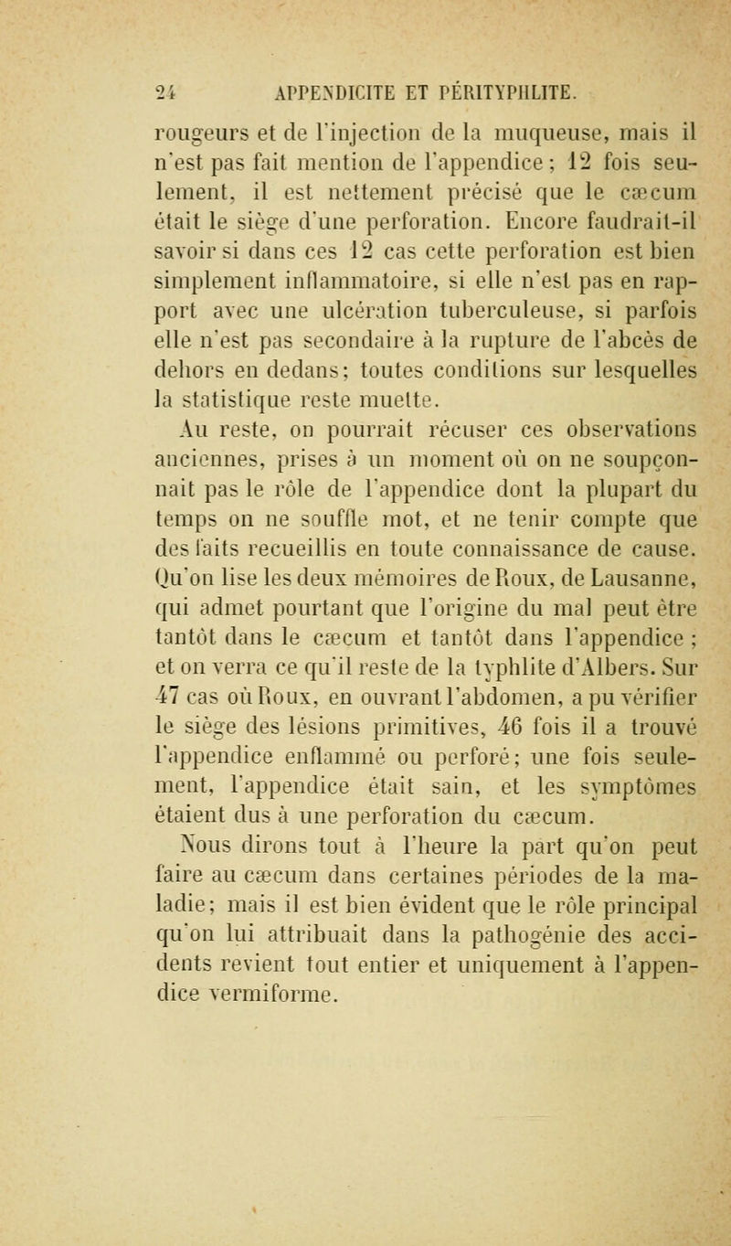 rougeurs et de l'injection de la muqueuse, mais il n'est pas fait mention de l'appendice; 12 fois seu- lement, il est nettement précisé que le cœcum était le siège d'une perforation. Encore faudrait-il savoir si dans ces 12 cas cette perforation est bien simplement inflammatoire, si elle n'est pas en rap- port avec une ulcération tuberculeuse, si parfois elle n'est pas secondaire à la rupture de l'abcès de dehors en dedans; toutes conditions sur lesquelles la statistique reste muette. Au reste, on pourrait récuser ces observations anciennes, prises à un moment où on ne soupçon- nait pas le rôle de l'appendice dont la plupart du temps on ne souffle mot, et ne tenir compte que des faits recueillis en toute connaissance de cause. Qu'on lise les deux mémoires de Roux, de Lausanne, qui admet pourtant que l'origine du mal peut être tantôt dans le Ccccum et tantôt dans l'appendice ; et on verra ce qu'il reste de la typhlite d'Albers. Sur -47 cas où Roux, en ouvrant l'abdomen, a pu vérifier le siège des lésions primitives, 46 fois il a trouvé l'appendice enftammé ou perforé; une fois seule- ment, l'appendice était sain, et les symptômes étaient dus à une perforation du cœcum. Nous dirons tout k l'heure la part qu'on peut faire au ceecum dans certaines périodes de la ma- ladie; mais il est bien évident que le rôle principal qu'on lui attribuait dans la pathogénie des acci- dents revient tout entier et uniquement à l'appen- dice vermi forme.