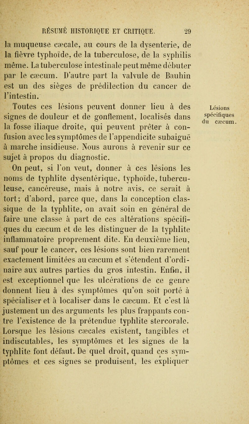 du ca3cum. la muqueuse ceecale, au cours de la dysenterie, de la fièvre typhoïde, de la tuberculose, de la syphilis même. La tuberculose intestinale peut même débuter par le caecum. D'autre part la vahule de Bauhin est un des sièges de prédilection du cancer de l'intestin. Toutes ces lésions peuvent donner lieu à des Lésions signes de douleur et de gonflement, localisés dans j^p^^!?*^^^^ la fosse iliaque droite, qui peuvent prêter à con- fusion avec les symptômes de l'appendicite subaiguë à marche insidieuse. Nous aurons à revenir sur ce sujet à propos du diagnostic. On peut, si l'on veut, donner à ces lésions les noms de typhlite dysentérique, typhoïde, tubercu- leuse, cancéreuse, mais à notre avis, ce serait à tort; d'abord, parce que, dans la conception clas- sique de la typhlite, on avait soin en général de faire une classe à part de ces altérations spécifi- ques du caecum et de les distinguer de la typhlite inflammatoire proprement dite. En deuxième lieu, sauf pour le cancer, ces lésions sont bien rarement exactement limitées au caecum et s'étendent d'ordi- naire aux autres parties du gros intestin. Enfm, il est exceptionnel que les ulcérations de ce genre donnent lieu à des symptômes qu'on soit porté à spécialiser et à localiser dans le caecum. Et c'est là justement un des arguments les plus frappants con- tre l'existence de la prétendue typhlite stercoralc. Lorsque les lésions Cceoales existent, tangibles et indiscutables, les symptômes et les signes de la typhlite font défaut. De quel droit, quand ces sym- ptômes et ces signes se produisent, les expliquer