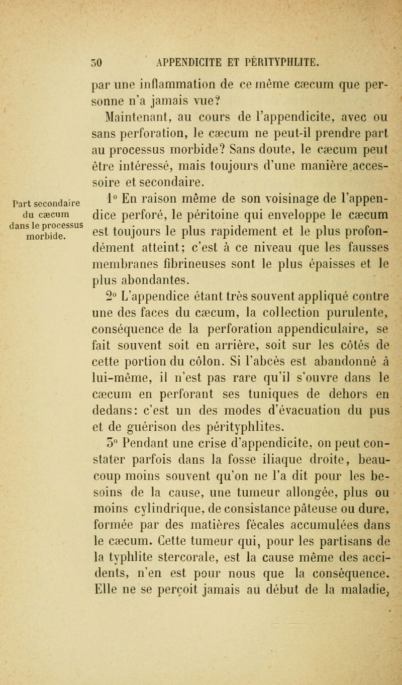 par une inflammation de ce même caecum que per- sonne n'a jamais vue? Maintenant, au cours de l'appendicite, avec ou sans perforation, le caecum ne peut-il prendre part au processus morbide? Sans doute, le csecum peut être intéressé, mais toujours d'une manière.acces- soire et secondaire. Part secondaire 1° En raison même de son voisinage de l'appen- du csecHm dice perforé, le péritoine qui enveloppe le cœcum '^'^morwde!^^^ ^^t toujours le plus rapidement et le plus profon- dément atteint; c'est à ce niveau que les fausses membranes fibrineuses sont le plus épaisses et le plus abondantes. ^•^ L'appendice étant très souvent appliqué contre une des faces du caecum, la collection purulente, conséquence de la perforation appendiculaire, se fait souvent soit en arrière, soit sur les côtés de cette portion du côlon. Si l'abcès est abandonné à lui-même, il n'est pas rare qu'il s'ouvre dans le caecum en perforant ses tuniques de dehors en dedans: c'est un des modes d'évacuation du pus et de guérison des pérityphlites. 5 Pendant une crise d'appendicite, on peut con- stater parfois dans la fosse iliaque droite, beau- coup moins souvent qu'on ne l'a dit pour les be- soins de la cause, une tumeur allongée, plus ou moins cylindrique, de consistance pâteuse ou dure, formée par des matières fécales accumulées dans le caecum. Cette tumeur qui, pour les partisans de la typhlite stercorale, est la cause même des acci- dents, n'en est pour nous que la conséquence. Elle ne se perçoit jamais au début de la maladie,