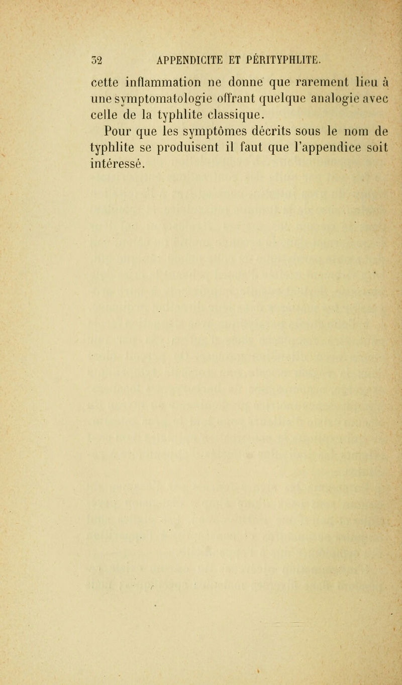 cette inflammation ne donne que rarement lieu à une symptomatologie offrant quelque analogie avec celle de la typhlite classique. Pour que les symptômes décrits sous le nom de typhlite se produisent il faut que l'appendice soit intéressé.