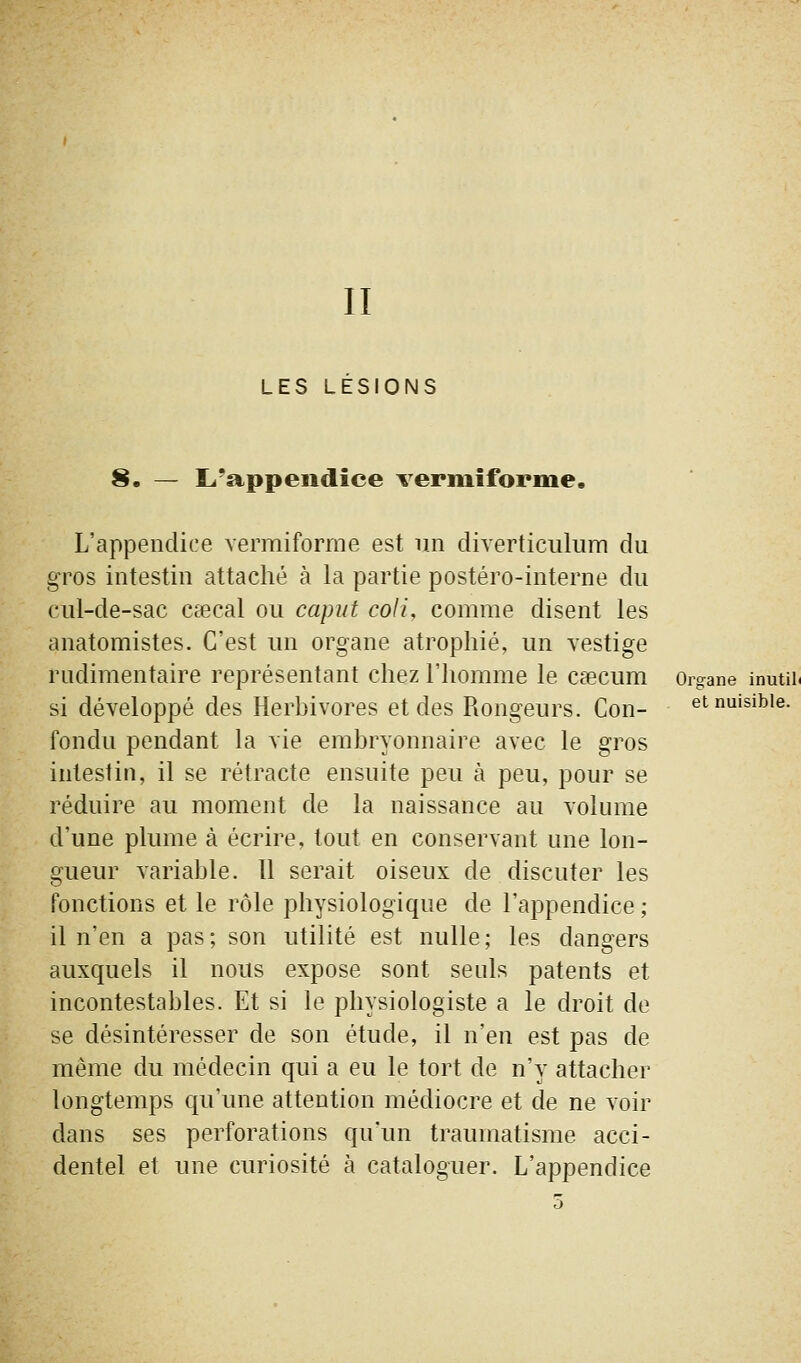 LES LESIONS 8. — L'appendice vermiforme. L'appendice verraiforme est un diverticulum du gros intestin attaché à la partie postéro-interne du cul-de-sac caecal ou caput coli, comme disent les anatomistes. C'est un organe atrophié, un vestige rudimentaire représentant chez l'homme le Ccecum Organe inutih si développé des Herbivores et des Rongeurs. Con- et nuisible, fondu pendant la vie embryonnaire avec le gros intestin, il se rétracte ensuite peu à peu, pour se réduire au moment de la naissance au volume d'une plume à écrire, tout en conservant une lon- gueur variable. Il serait oiseux de discuter les fonctions et le rôle physiologique de l'appendice ; il n'en a pas; son utilité est nulle; les dangers auxquels il nous expose sont seuls patents et incontestables. Et si le physiologiste a le droit de se désintéresser de son étude, il n'en est pas de même du médecin qui a eu le tort de n'y attacher longtemps qu'une attention médiocre et de ne voir dans ses perforations qu'un traumatisme acci- dentel et une curiosité à cataloguer. L'appendice