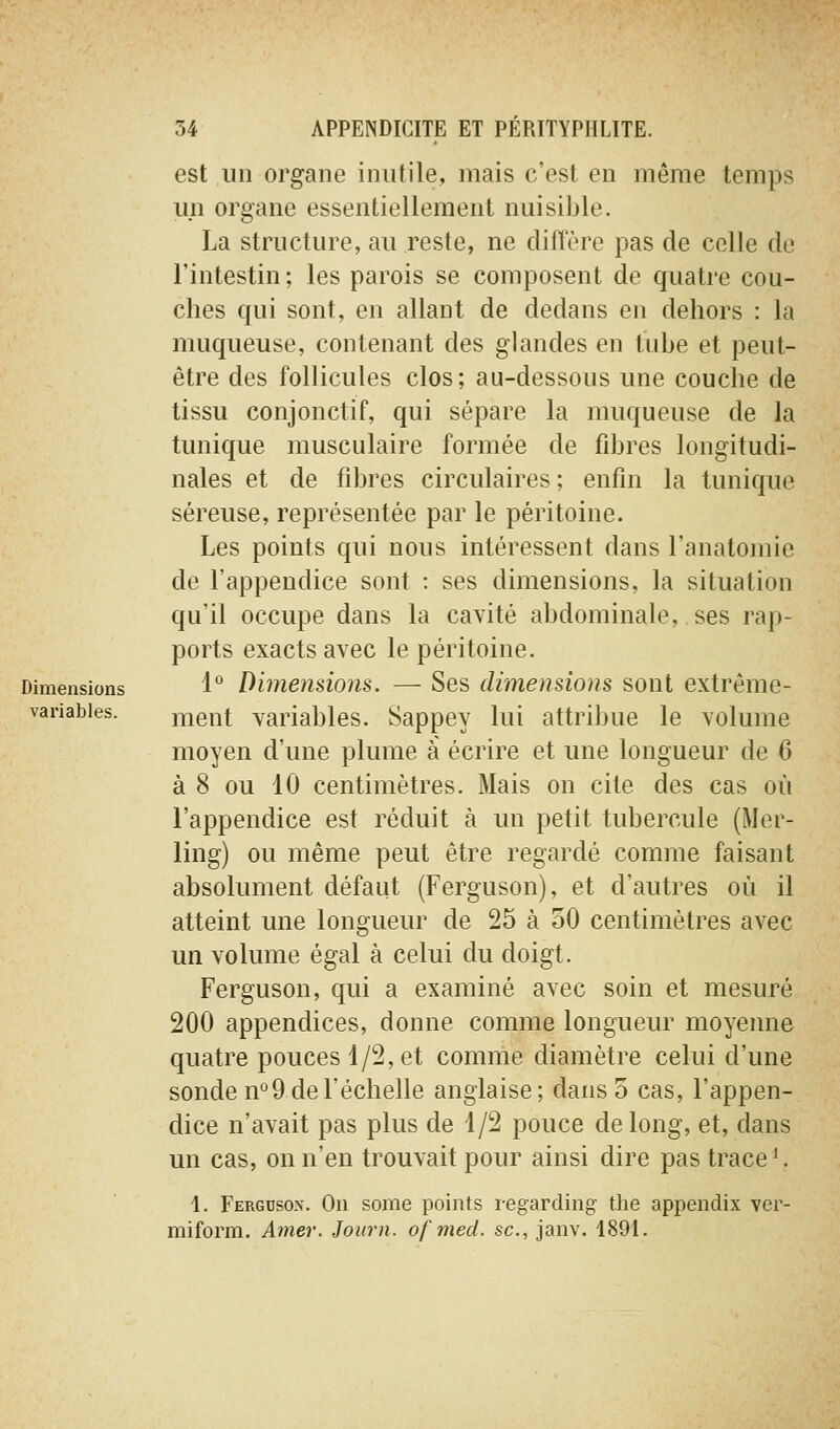 est un organe inutile, mais c'est eu même temps un organe essentiellement nuisible. La structure, au reste, ne diffère pas de celle de l'intestin ; les parois se composent de quatre cou- ches qui sont, en allant de dedans en dehors : la muqueuse, contenant des glandes en tube et peut- être des follicules clos ; au-dessous une couche de tissu conjonctif, qui sépare la muqueuse de la tunique musculaire formée de fibres longitudi- nales et de fibres circulaires ; enfin la tunique séreuse, représentée par le péritoine. Les points qui nous intéressent dans l'anatomie de l'appendice sont : ses dimensions, la situation qu'il occupe dans la cavité abdominale, ses rap- ports exacts avec le péritoine. Dimensions 1° Dimenùoiis. — Scs dimensions sont extrême- vanabies. ment variables. Sappey lui attribue le volume moyen d'une plume à écrire et une longueur de 6 à 8 ou 10 centimètres. Mais on cite des cas où l'appendice est réduit à un petit tubercule (Mer- ling) ou même peut être regardé comme faisant absolument défaut (Ferguson), et d'autres où il atteint une longueur de 25 à oO centimètres avec un volume égal à celui du doigt. Ferguson, qui a examiné avec soin et mesuré 200 appendices, donne comme longueur moyenne quatre pouces 1/2, et comme diamètre celui d'une sonde n°9 de l'échelle anglaise; dans 5 cas, l'appen- dice n'avait pas plus de 1/2 pouce de long, et, dans un cas, on n'en trouvait pour ainsi dire pas trace ^ 1. Fergcson. On some points regarding tlie appendix ver- miform. Amer. Journ. ofmed. se, janv. 1891.