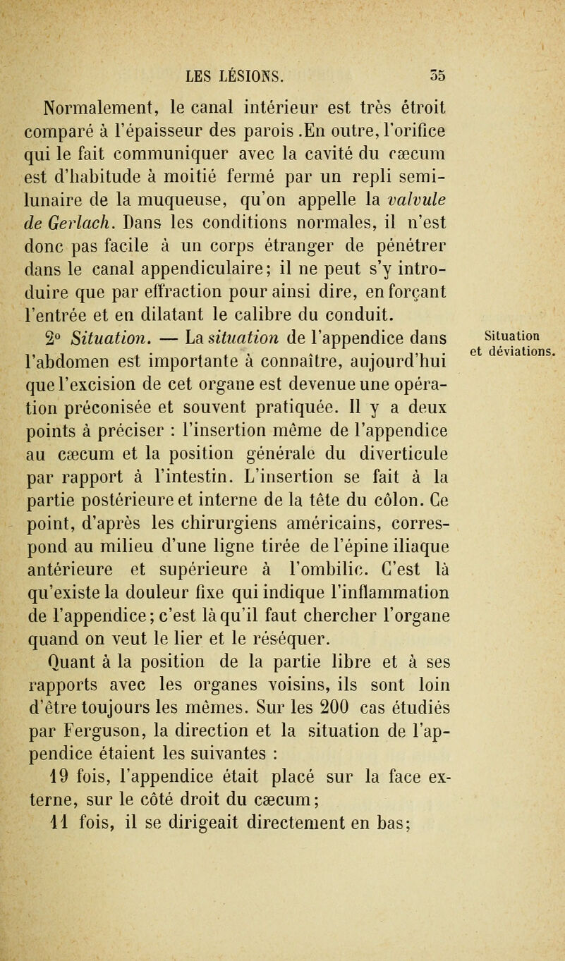 Normalement, le canal intérieur est très étroit comparé à l'épaisseur des parois .En outre, l'orifice qui le fait communiquer avec la cavité du rsecum est d'habitude à moitié fermé par un repli semi- lunaire de la muqueuse, qu'on appelle la valvule de Gerlach. Dans les conditions normales, il n'est donc pas facile à un corps étranger de pénétrer dans le canal appendiculaire ; il ne peut s'y intro- duire que par effraction pour ainsi dire, en forçant l'entrée et en dilatant le calibre du conduit. 2° Situation. — La. situation de l'appendice dans situation ,, , 1 . . , . ' ». • 1,, . et déviations. 1 abdomen est importante a connaître, aujourd nui que l'excision de cet organe est devenue une opéra- tion préconisée et souvent pratiquée. Il y a deux points à préciser : l'insertion même de l'appendice au Ccccum et la position générale du diverticule par rapport à l'intestin. L'insertion se fait à la partie postérieure et interne de la tête du côlon. Ce point, d'après les chirurgiens américains, corres- pond au milieu d'une ligne tirée de l'épine iliaque antérieure et supérieure à l'ombilic. C'est là qu'existe la douleur fixe qui indique l'inflammation de l'appendice; c'est là qu'il faut chercher l'organe quand on veut le lier et le réséquer. Quant à la position de la partie libre et à ses rapports avec les organes voisins, ils sont loin d'être toujours les mêmes. Sur les 200 cas étudiés par Ferguson, la direction et la situation de l'ap- pendice étaient les suivantes : 19 fois, l'appendice était placé sur la face ex- terne, sur le côté droit du caecum; 11 fois, il se dirigeait directement en bas;