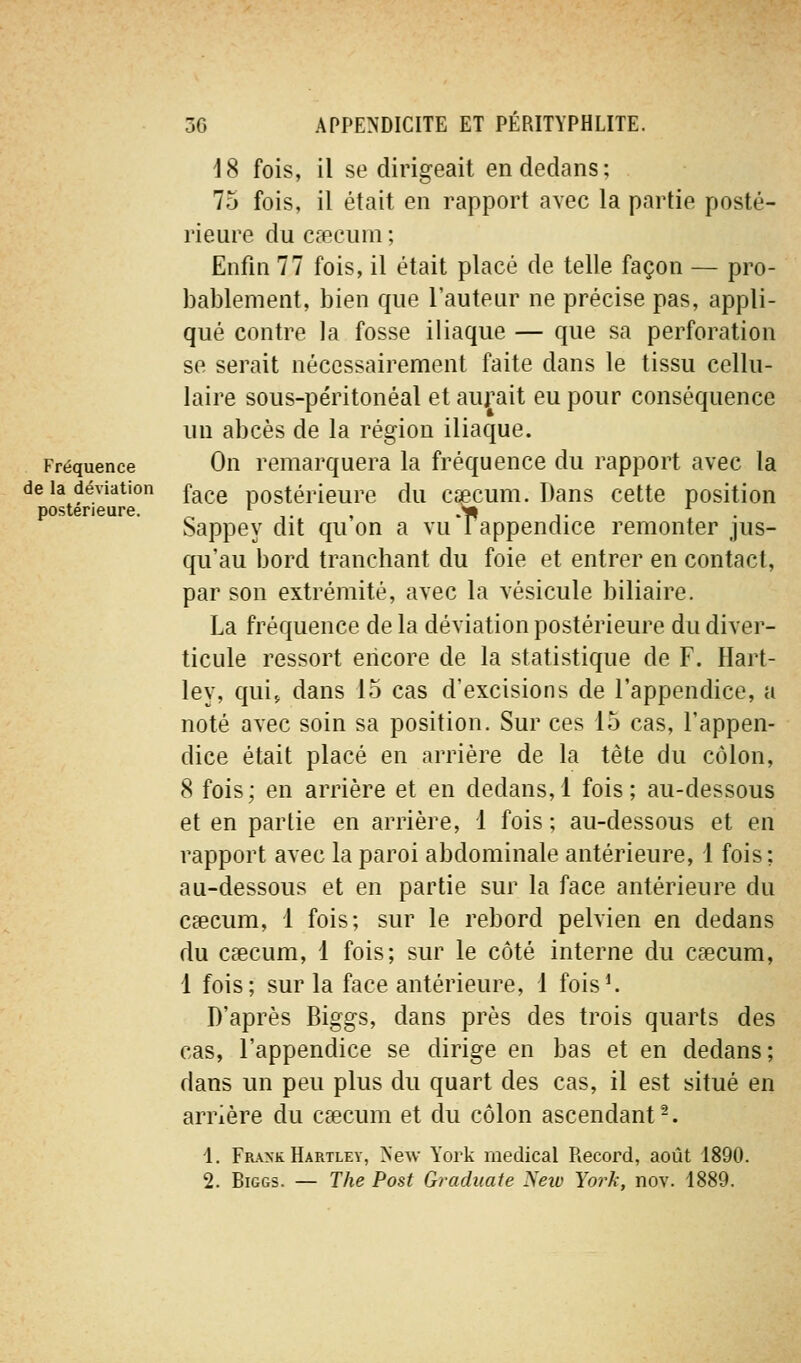 Fréquence de la déviation postérieure. 18 fois, il se dirigeait en dedans; 75 fois, il était en rapport avec la partie posté- rieure du caecum; Enfin 77 fois, il était placé de telle façon — pro- bablement, bien que l'auteur ne précise pas, appli- qué contre la fosse iliaque — que sa perforation se serait nécessairement faite dans le tissu cellu- laire sous-péritonéal et aurait eu pour conséquence un abcès de la région iliaque. On remarquera la fréquence du rapport avec la face postérieure du cqecum. Dans cette position Sappey dit qu'on a vuTappendice remonter jus- qu'au bord tranchant du foie et entrer en contact, par son extrémité, avec la vésicule biliaire. La fréquence de la déviation postérieure du diver- ticule ressort encore de la statistique de F. Hart- ley, quij dans 15 cas d'excisions de l'appendice, a noté avec soin sa position. Sur ces 15 cas, l'appen- dice était placé en arrière de la tête du côlon, 8 fois; en arrière et en dedans,! fois; au-dessous et en partie en arrière, 1 fois ; au-dessous et en rapport avec la paroi abdominale antérieure, 1 fois; au-dessous et en partie sur la face antérieure du caecum, 1 fois; sur le rebord pelvien en dedans du caecum, 1 fois; sur le côté interne du caecum, 1 fois; sur la face antérieure, 1 fois^ D'après Biggs, dans près des trois quarts des cas, l'appendice se dirige en bas et en dedans; dans un peu plus du quart des cas, il est situé en arrière du caecum et du côlon ascendant -. 1. Frank Hartley, New York médical Piecord, août 1890. 2. Biggs. — The Post Graduate Netv York, nov. 1889.