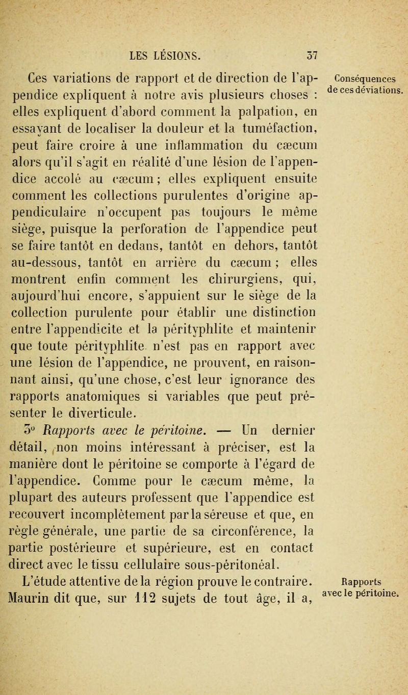 Ces variations de rapport et de direction de l'ap- pendice expliquent à notre avis plusieurs choses : elles expliquent d'abord comment la palpation, en essayant de localiser la douleur et la tuméfaction, peut faire croire à une inflammation du caecum alors qu'il s'agit en réalité d'une lésion de l'appen- dice accolé au caecum ; elles expliquent ensuite comment les collections purulentes d'origine ap- pendiculaire n'occupent pas toujours le même siège, puisque la perforation de l'appendice peut se faire tantôt en dedans, tantôt en dehors, tantôt au-dessous, tantôt en arrière du caecum ; elles montrent enfin comment les chirurgiens, qui, aujourd'hui encore, s'appuient sur le siège de la collection purulente pour établir une distinction entre l'appendicite et la pérityphlite et maintenir que toute pérityphlite n'est pas en rapport avec une lésion de l'appendice, ne prouvent, en raison- nant ainsi, qu'une chose, c'est leur ignorance des rapports anatoraiques si variables que peut pré- senter le diverticule. o^ Rapports avec le péritoine. — Un dernier détail, non moins intéressant à préciser, est la manière dont le péritoine se comporte à l'égard de l'appendice. Comme pour le caecum même, la plupart des auteurs professent que l'appendice est recouvert incomplètement par la séreuse et que, en règle générale, une partie de sa circonférence, la partie postérieure et supérieure, est en contact direct avec le tissu cellulaire sous-péritonéal. L'étude attentive delà région prouve le contraire. Maurin dit que, sur 112 sujets de tout âge, il a. Conséquences de ces déviations. Rapports avec le péritoine.