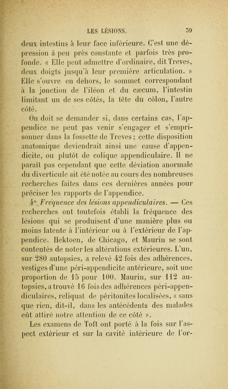 deux intestins à leur face inférieure. C'est une dé- pression à peu près constante et parfois très pro- fonde. ({ Elle peut admettre d'ordinaire, dit Trêves, deux doigts jusqu'à leur première articulation. » Elle s'ouvre en dehors, le sommet correspondant à la jonction de l'iléon et du cœcum, l'intestin limitant un de ses côtés, la tête du côlon, l'autre côté. On doit se demander si, dans certains cas, l'ap- pendice ne peut pas venir s'engager et s'empri- sonner dans la fossette de Trêves ; cette disposition anatomique deviendrait ainsi une cause d'appen- dicite, ou plutôt de colique appendiculaire. Il ne paraît pas cependant que cette déviation anormale du diverticule ait été notée au cours des nombreuses recherches faites dans ces dernières années pour préciser les rapports de l'appendice. 4*^ Fréquence des lésions appendiciilaires. — Ces recherches ont toutefois établi la fréquence des lésions qui se produisent d'une manière plus ou moins latente à l'intérieur ou à l'extérieur de l'ap- pendice. Hektoen, de Chicago, et Maurin se sont contentés de noter les altérations extérieures. L'un, sur 280 autopsies, a relevé 42 fois des adhérences, vestiges d'une péri-appendicite antérieure, soit une proportion de 15 pour 100. Maurin, sur 112 au- topsies, a trouvé 16 fois des adliérences péri-appen- diculaires, reliquat de péritonites localisées, « sans que rien, dit-il, dans les antécédents des malades eût attiré notre attention de ce côté )k Les examens de Toft ont porté à la fois sur l'as- pect extérieur et sur la cavité intérieure de l'or-