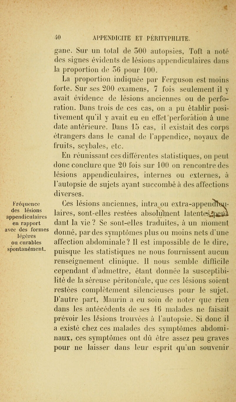 Fréquence des lésions appendiculaires en rapport avec des formes légères ou curables spontanément. gane. Sur un total de oOO autopsies, Toft a noté des signes évidents de lésions appendiculaires dans la proportion de 56 pour 100. La proportion indiquée par Ferguson est moins forte. Sur ses 200 examens, 7 fois seulement il y avait évidence de lésions anciennes ou de perfo- ration. Dans trois de ces cas, on a pu établir posi- tivement qu'il y avait eu en effet'perforation à une date antérieure. Dans 15 cas, il existait des corps étrangers dans le canal de l'appendice, noyaux de fruits, scybales, etc. En réunissant ces différentes statistiques, on peut donc conclure que 20 fois sur 100 on rencontre des lésions appendiculaires, internes ou externes, à l'autopsie de sujets ayant succombé à des affections diverses. Ces lésions anciennes, intra^.ou extra-appenïhsu- laires, sont-elles restées absolument latentes^îfiÊwi dant la vie ? Se sont-elles traduites, à un moment donné, par des symptômes plus ou moins nets d'une affection abdominale? Il est impossible de le dire, puisque les statistiques ne nous fournissent aucun renseignement clinique. 11 nous semble difficile cependant d'admettre, étant donnée la susceptibi- lité de la séreuse péritonéale, que ces lésions soient restées complètement silencieuses pour le sujet. D'autre part, Maurin a eu soin de noter que rien dans les antécédents de ses 16 malades ne faisait prévoir les lésions trouvées à l'autopsie. Si donc il a existé chez ces malades des symptômes abdomi- naux, ces symptômes ont dû être assez peu graves pour ne laisser dans leur esprit qu'un souvenir