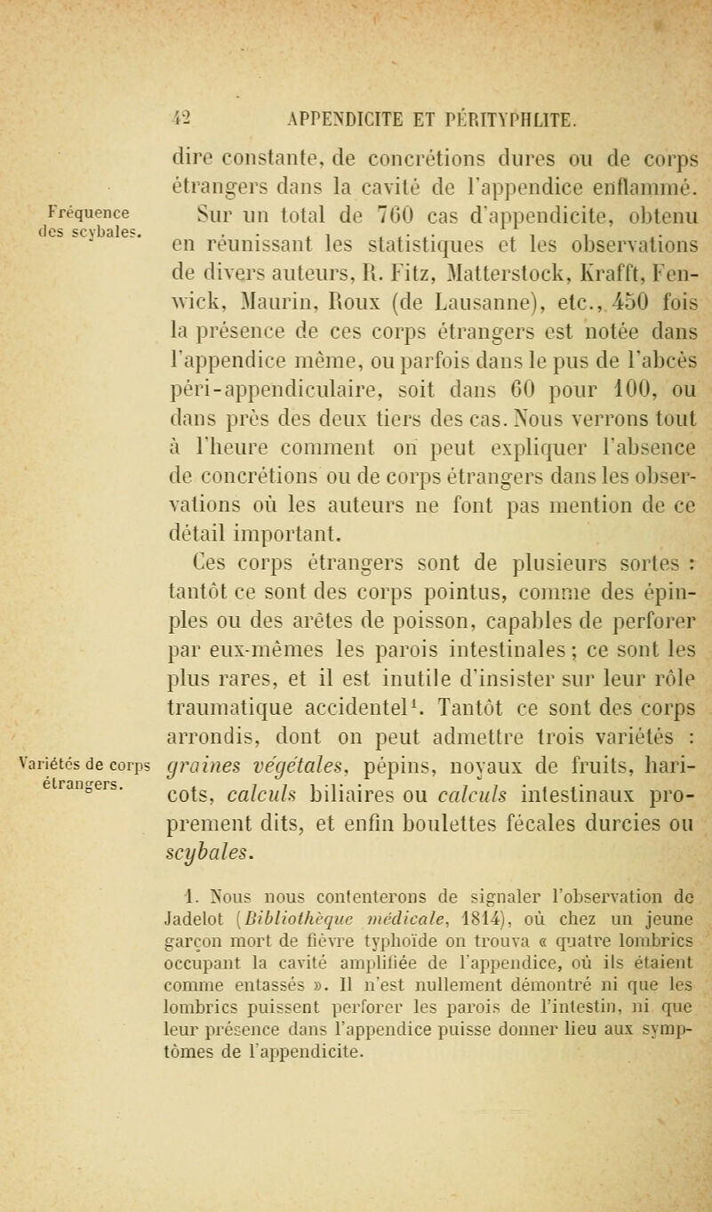 dire constante, de concrétions dures on de corps étrangers dans la cavité de l'appendice enflammé. Fréquence Sur lin total de 760 cas d'appendicite, obtenu ■^ ' ' ■ en réunissant les statistiques et les observations de divers auteurs, R. Fitz, Matterstock, Krafft, Fen- wick, Maurin, Roux (de Lausanne), etc., 450 fois la présence de ces corps étrangers est notée dans l'appendice même, ou parfois dans le pus de l'abcès péri-appendiculaire, soit dans 60 pour 100, ou dans prés des deux tiers des cas. Nous verrons tout à l'heure comment on peut expliquer l'absence de concrétions ou de corps étrangers dans les obser- vations où les auteurs ne font pas mention de ce détail important. Ces corps étrangers sont de plusieurs sortes : tantôt ce sont des corps pointus, comme des épin- ples ou des arêtes de poisson, capables de perforer par eux-mêmes les parois intestinales ; ce sont les plus rares, et il est inutile d'insister sur leur rôle traumatique accidentels Tantôt ce sont des corps arrondis, dont on peut admettre trois variétés : Variétés de corps graines végétales, pépins, noyaux de fruits, hari- e rangers. ^^^^^ calculs biliaires ou calculs intestinaux pro- prement dits, et enfm boulettes fécales durcies ou scybales. 1. Nous nous contenterons de signaler l'observation de Jadelot [Bibliothèque médicale, 1814), où chez un jeune garçon mort de ûéxre typhoïde on trouva « quatre lombrics occupant la cavité amplifiée de l'appendice, où ils étaient comme entassés ». Il n'est nullement démontré ni que les lombrics puissent perforer les parois de l'intestin, ni que leur présence dans l'appendice puisse donner lieu aux symp- tômes de l'appendicite.