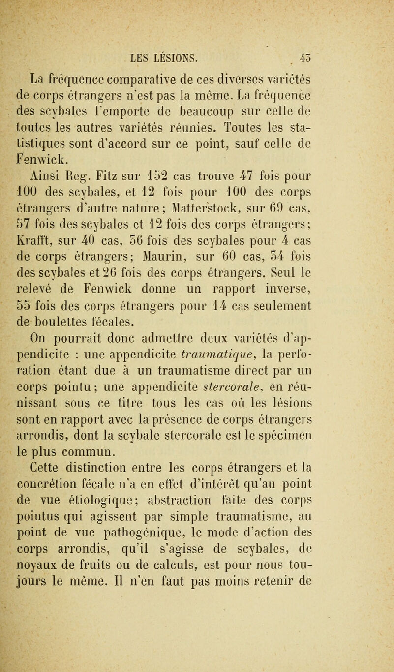 LES LESIONS. . 45 La fréquence comparative de ces diverses variétés de corps étrangers n'est pas la même. La fréquence des scybales l'emporte de beaucoup sur celle de toutes les autres variétés réunies. Toutes les sta- tistiques sont d'accord sur ce point, sauf celle de Femvick. Ainsi Reg. Fitz sur 152 cas trouve 47 fois pour 100 des scybales, et 12 fois pour 100 des corps étrangers d'autre nature ; Matterstock, sur 69 cas, 57 fois des scybales et 12 fois des corps étrangers; Krafft, sur 40 cas, 56 fois des scybales pour 4 cas de corps étrangers; Maurin, sur 60 cas, 54 fois des scybales et 26 fois des corps étrangers. Seul le relevé de Fenwick donne un rapport inverse, 55 fois des corps étrangers pour 14 cas seulement de boulettes fécales. On pourrait donc admettre deux variétés d'ap- pendicite : une appendicite, traumatifjlie, la perfo- ration étant due à un traumatisme direct par un corps pointu ; une appendicite stercorale, en réu- nissant sous ce titre tous les cas où les lésions sont en rapport avec la présence de corps étrangers arrondis, dont la scybale stercorale est le spécimen le plus commun. Cette distinction entre les corps étrangers et la concrétion fécale n'a en effet d'intérêt qu'au point de vue étiologique; abstraction faite des corj)s pointus qui agissent par simple traumatisme, au point de vue pathogénique, le mode d'action des corps arrondis, qu'il s'agisse de scybales, de noyaux de fruits ou de calculs, est pour nous tou- jours le même. Il n'en faut pas moins retenir de