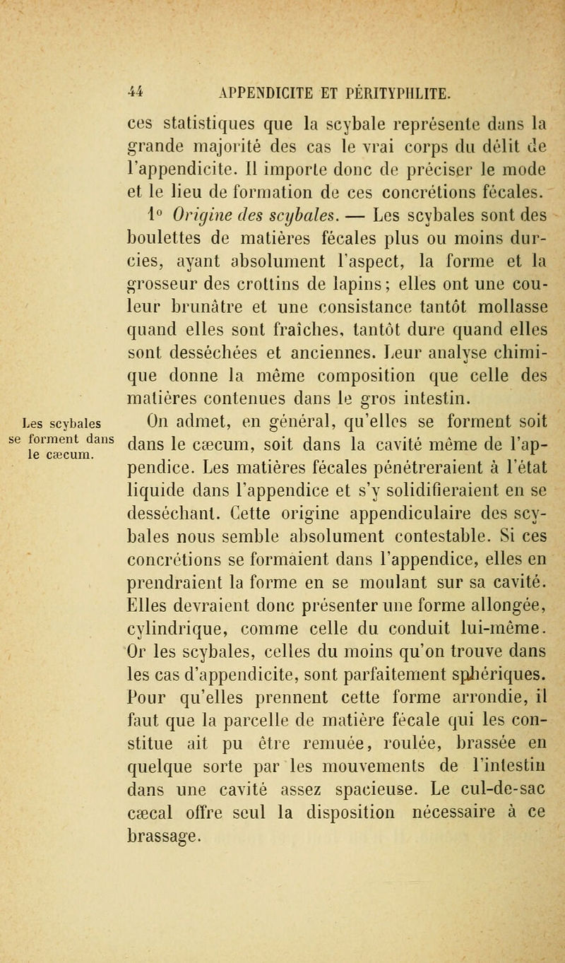 se forment dans le caecum. 44 APPENDICITE ET PÉRITYPHLITE. ces statistiques que la scybale représente dans la grande majorité des cas le vrai corps du délit de l'appendicite. Il importe donc de préciser le mode et le lieu de formation de ces concrétions fécales. 1° Origine des scybales. — Les scybales sont des boulettes de matières fécales plus ou moins dur- cies, ayant absolument l'aspect, la forme et la grosseur des crottins de lapins; elles ont une cou- leur brunâtre et une consistance tantôt mollasse quand elles sont fraîches, tantôt dure quand elles sont desséchées et anciennes. Leur analyse chimi- que donne la même composition que celle des matières contenues dans le gros intestin. Les scybales Oii admet, en général, qu'elles se forment soit dans le csecum, soit dans la cavité même de l'ap- pendice. Les matières fécales pénétreraient à l'état liquide dans l'appendice et s'y solidifieraient en se desséchant. Cette origine appendiculaire des scy- bales nous semble absolument contestable. Si ces concrétions se formaient dans l'appendice, elles en prendraient la forme en se moulant sur sa cavité. Elles devraient donc présenter une forme allongée, cylindrique, comme celle du conduit lui-même. Or les scybales, celles du moins qu'on trouve dans les cas d'appendicite, sont parfaitement sphériques. Pour qu'elles prennent cette forme arrondie, il faut que la parcelle de matière fécale qui les con- stitue ait pu être remuée, roulée, brassée en quelque sorte par les mouvements de l'intestin dans une cavité assez spacieuse. Le cul-de-sac caecal offre seul la disposition nécessaire à ce brassage.