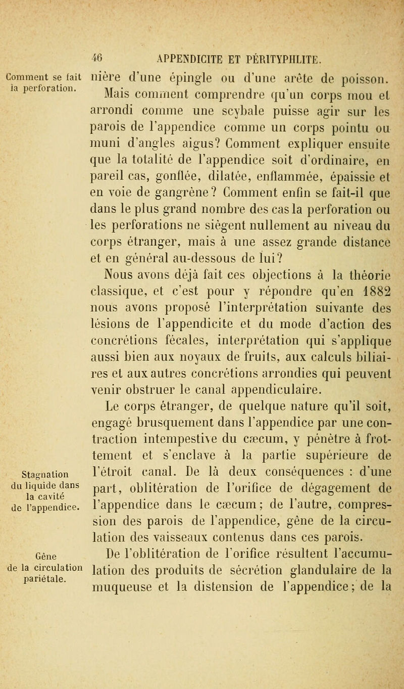 Comment se fait ia perforation. Stagnalion du liquide dans la cavité de l'appendice. Gêne de la circulation pariétale. 46 APPENDICITE ET PÉRITYPHLITE. nière d'une épingle ou d'une arête de poisson. Mais cominent comprendre qu'un corps mou el arrondi comme une scybale puisse agir sur les parois de l'appendice comme un corps pointu ou muni d'angles aigus? Comment expliquer ensuite que la totalité de l'appendice soit d'ordinaire, en pareil cas, gonflée, dilatée, enflammée, épaissie et en voie de gangrène? Comment enfin se fait-il que dans le plus grand nombre des cas la perforation ou les perforations ne siègent nullement au niveau du corps étranger, mais à une assez grande distance et en général au-dessous de lui? Nous avons déjà fait ces objections à la théorie classique, et c'est pour y répondre qu'en 1882 nous avons proposé l'interprétation suivante des lésions de l'appendicite et du mode d'action des concrétions fécales, interprétation qui s'applique aussi bien aux noyaux de fruits, aux calculs biliai- res et aux autres concrétions arrondies qui peuvent venir obstruer le canal appendiculaire. Le corps étranger, de quelque nature qu'il soit, engagé brusquement dans l'appendice par une con- traction intempesti\e du caecum, y pénètre à frot- tement et s'enclave à la partie supérieure de l'étroit canal. De là deux conséquences : d'une part, oblitération de l'orifice de dégagement de l'appendice dans le caecum ; de l'autre, compres- sion des parois de l'appendice, gêne de la circu- lation des vaisseaux contenus dans ces parois. De l'oblitération de l'orifice résultent l'accumu- lation des produits de sécrétion glandulaire de la muqueuse et la distension de l'appendice ; de la