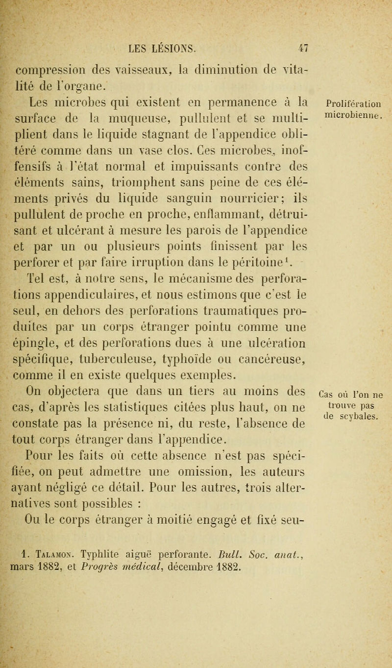 compression des vaisseaux, la diminution de vita- lité de l'organe. Les microbes qui existent en permanence à la surface de la muqueuse, pullulent et se multi- plient dans le liquide stagnant de l'appendice obli- téré comme dans un vase clos. Ces microbes, inof- fensifs à l'état normal et impuissants contre des éléments sains, triomphent sans peine de ces élé- ments privés du liquide sanguin nourricier; ils pullulent de proche en proche, enflammant, détrui- sant et ulcérant à mesure les parois de l'appendice et par un ou plusieurs points Unissent par les perforer et par faire irruption dans le péritoine^ Tel est, à notre sens, le mécanisme des perfora- tions appendiculaires, et nous estimons que c'est le seul, en dehors des perforations traumatiques pro- duites par un corps étranger pointu comme une épingle, et des perforations dues à une ulcération spécifique, tuberculeuse, typhoïde ou cancéreuse, comme il en existe quelques exemples. On objectera que dans un tiers au moins des cas, d'après les statistiques citées plus haut, on ne constate pas la présence ni, du reste, l'absence de tout corps étranger dans l'appendice. Pour les faits où cette absence n'est pas spéci- fiée, on peut admettre une omission, les auteurs ayant négligé ce détail. Pour les autres, trois alter- natives sont possibles : Ou le corps étranger à moitié engagé et fixé seu- Prolifération microbienne. Cas où l'on ne trouve pas de scybales. 1. Talamon. Typhlite aiguë perforante. BulL. Soc. aiiat., mars 1882, et Progrès médical, décembre 1882.