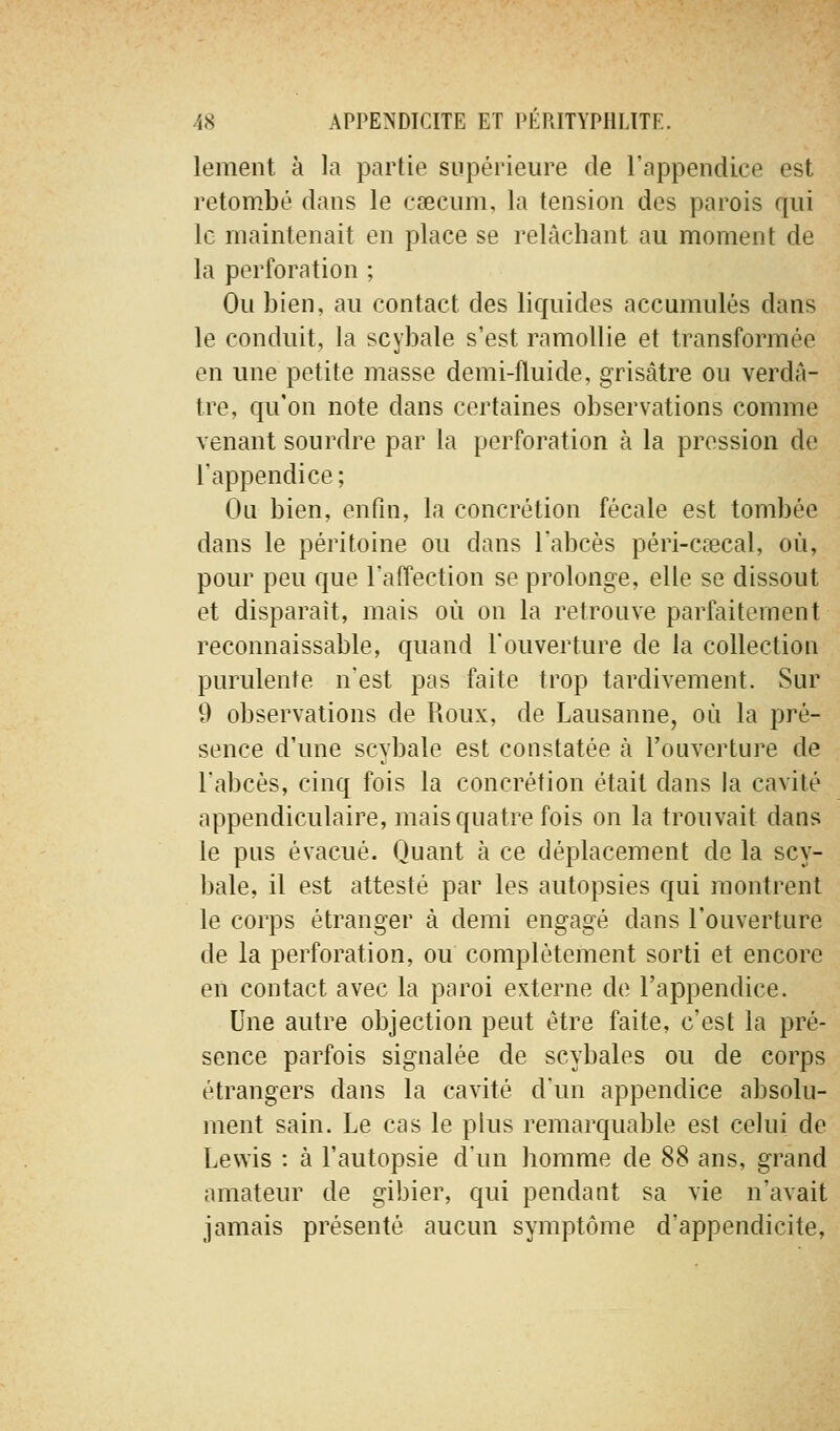 lement à la partie supérieure de l'appendice est retombé dans le cœcum, la tension des parois qui le maintenait en place se relâchant au moment de la perforation ; Ou bien, au contact des liquides accumulés dans le conduit, la scybale s'est ramollie et transformée en une petite masse demi-fluide, grisâtre ou verdâ- tre, qu'on note dans certaines observations comme venant sourdre par la perforation à la pression de l'appendice; Ou bien, enfin, la concrétion fécale est tombée dans le péritoine ou dans l'abcès péri-cœcal, où, pour peu que l'affection se prolonge, elle se dissout et disparaît, mais où on la retrouve parfaitement reconnaissable, quand l'ouverture de la collection purulente n'est pas faite trop tardivement. Sur 9 observations de Roux, de Lausanne, où la pré- sence d'une scybale est constatée à l'ouverture de l'abcès, cinq fois la concrétion était dans la cavité appendiculaire, mais quatre fois on la trouvait dans le pus évacué. Quant à ce déplacement de la scy- bale, il est attesté par les autopsies qui montrent le corps étranger à demi engagé dans l'ouverture de la perforation, ou complètement sorti et encore en contact avec la paroi externe de l'appendice. Une autre objection peut être faite, c'est la pré- sence parfois signalée de scybales ou de corps étrangers dans la cavité d'un appendice absolu- ment sain. Le cas le plus remarquable est celui de Lewis : à l'autopsie d'un homme de 88 ans, grand amateur de gibier, qui pendant sa vie n'avait jamais présenté aucun symptôme d'appendicite.