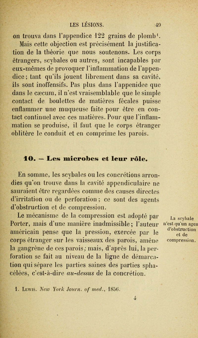 on trouva dans l'appendice 122 grains de plomba Mais cette objection est précisément la justifica- tion de la théorie que nous soutenons. Les corps étrangers, scybales ou autres, sont incapables par eux-mêmes de provoquer l'inflammation de l'appen- dice ; tant qu'ils jouent librement dans sa cavité, ils sont inoffensifs. Pas plus dans l'appenidee que dans le csecura, il n'est vraisemblable que le simple contact de boulettes de matières fécales puisse enflammer une muqueuse faite pour être en con- tact continuel avec ces matières. Pour que l'inflam- mation se produise, il faut que le corps étranger oblitère le conduit et en comprime les parois. lO. — Les microbes et leur rôle. En somme, les scybales ou les concrétions arron- dies qu'on trouve dans la cavité appendiculaire ne sauraient être regardées comme des causes directes d'irritation ou de perforation ; ce sont des agents d'obstruction et de compression. Le mécanisme de la compression est adopté par La scvbaie Porter, mais d'une manière inadmissible; l'auteur n'estquunagen américain pense que la pression, exercée par le ^°^et™?'°^ corps étranger sur les vaisseaux des parois, amène compression. la gangrène de ces parois; mais, d'après lui, la per- foration se fait au niveau de la ligne de démarca- tion qui sépare les parties saines des parties splia- célées, c'est-à-dire au-dessus de la concrétion. 1. Lewis. New York Journ, of med., 1856.