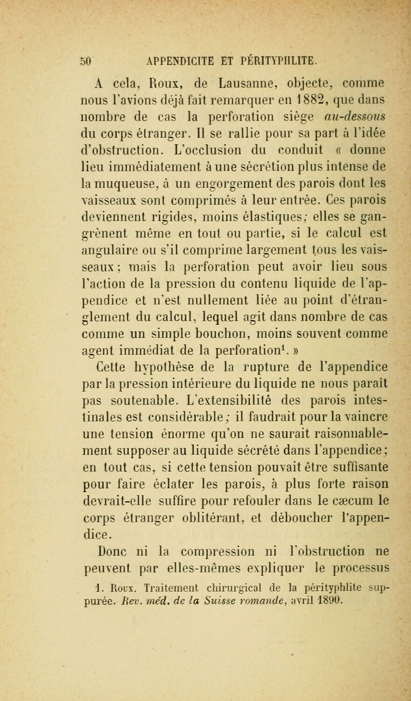 A cela, Roux, de Lausanne, objecte, comme nous l'avions déjà fait remarquer en 1882, que dans nombre de cas la perforation siège au-dessous du corps étranger. Il se rallie pour sa part à l'idée d'obstruction. L'occlusion du conduit « donne lieu immédiatement à une sécrétion plus intense de la muqueuse, à un engorgement des parois dont les vaisseaux sont comprimés à leur entrée. Ces parois deviennent rigides, moins élastiques; elles se gan- grènent même en tout ou partie, si le calcul est angulaire ou s'il comprime largement tous les vais- seaux ; mais la perforation peut avoir lieu sous l'action de la pression du contenu liquide de Tap- pendice et n'est nullement liée au point d'étran- glement du calcul, lequel agit dans nombre de cas comme un simple bouchon, moins souvent comme agent immédiat de la perforation^ » Celte hypothèse de la rupture de l'appendice par la pression intérieure du liquide ne nous parait pas soutenable. L'extensibilité des parois intes- tinales est considérable; il faudrait pour la vaincre une tension énorme qu'on ne saurait raisonnable- ment supposer au liquide sécrété dans l'appendice; en tout cas, si cette tension pouvait être suffisante pour faire éclater les parois, à plus forte raison devrait-elle suffire pour refouler dans le Ccecum le corps étranger oblitérant, et déboucher l'appen- dice. Donc ni la compression ni l'obstruction ne peuvent par elles-mêmes expliquer le processus i. Roux. Traitement chirurgical de la pérityphlile sup- pui'ée. Rev. med. de la Suisse roynande, avril 1890.