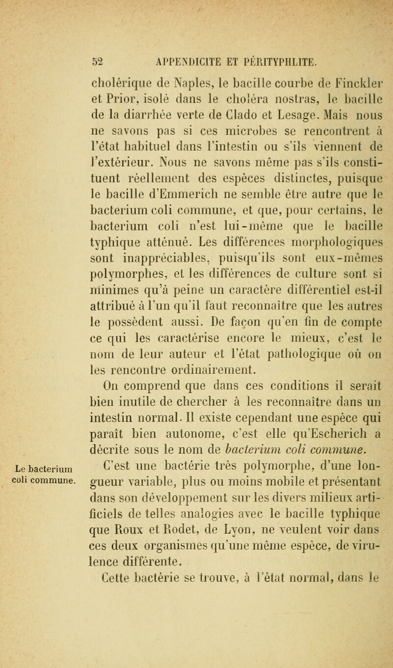 cholérique de Naples, le bacille courbe de Finckler et Prior, isolé dans le choléra nostras, le bacille de la diarrhée verte de Clado et Lesage. Mais nous ne savons pas si ces microbes se rencontrent à l'état habituel dans l'intestin ou s'ils viennent de l'extérieur. Nous ne savons même pas s'ils consti- tuent réellement des espèces distinctes, puisque le bacille d'Emmerich ne semble être autre que le bacterium coli commune, et que, pour certains, le bacterium coli n'est lui-même que le bacille typhique atténué. Les différences morphologiques sont inappréciables, puisqu'ils sont eux-mêmes polymorphes, et les différences de culture sont si minimes qu'à peine un caractère différentiel est-il attribué à l'un qu'il faut reconnaître que les autres le possèdent aussi. De façon qu'en fin de compte ce qui les caractérise encore le mieux, c'est le nom de leur auteur et l'état pathologique où on les rencontre ordinairement. On comprend que dans ces conditions il serait bien inutile de chercher à les reconnaître dans un intestin normal. Il existe cependant une espèce qui paraît bien autonome, c'est elle qu'Escherich a décrite sous le nom de bacterium coli commune. Le bacterium C'cst Une bactérie très polymorphe, d'une lon- coii commune, gueur variable, plus ou moins mobile et présentant dans son développement sur les divers milieux arti- ficiels de telles analogies avec le bacille typhique que Roux et Rodet, de Lyon, ne veulent voir dans ces deux organismes qu'une même espèce, de viru- lence différente. Cette bactérie se trouve, à l'état normal, dans le