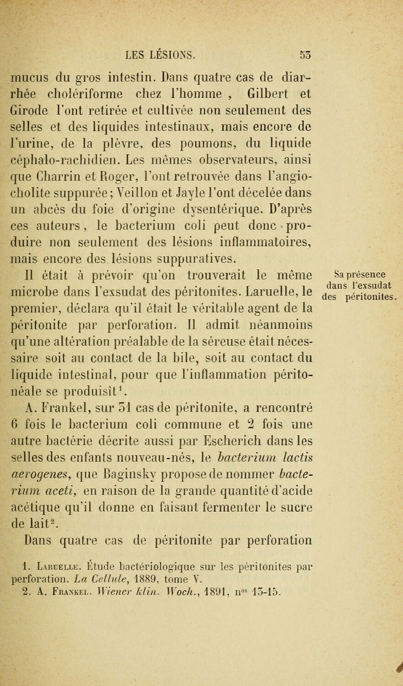 mucus du gros intestin. Dans quatre cas de diar- rhée choiériforme chez l'homme , Gilbert et Girode l'ont retirée et cultivée non seulement des selles et des liquides intestinaux, mais encore de l'urine, de la plèvre, des poumons, du liquide céphalo-rachidien. Les mêmes observateurs, ainsi que Charrin et Roger, l'ont retrouvée dans l'angio- cholite suppurée ; Yeillon et Jayle l'ont décelée dans un abcès du foie d'origine dysentérique. D'après ces auteurs, le bacterium coli peut donc - pro- duire non seulement des lésions inflammatoires, mais encore des lésions suppuratives. 11 était à prévoir qu'on trouverait le même microbe dans l'exsudat des péritonites. Lamelle, le premier, déclara qu'il était le véritable agent de la péritonite par perforation. 11 admit néanmoins qu'une altération préalable de la séreuse était néces- saire soit au contact de la bile, soit au contact du liquide intestinal, pour que l'inflammation périto- néale se produisît^ A. Frankel, sur 51 cas de péritonite, a rencontré 6 fois le bacterium coli commune et 2 fois une autre bactérie décrite aussi par Escherich dans les selles des enfants nouveau-nés, le bacterium lactis aerogenes, que Baginsky propose de nommer bacte- rium aceti, en raison de la grande quantité d'acide acétique qu'il donne en faisant fermenter le sucre de lait^ Dans quatre cas de péritonite par perforation Sa présence dans l'exsudat des péritoniles. 1. Larcelle. Étude bactériolog'ique sur les péritonites par perforation. La Cellule, 1889, tome Y. 2. A. Fraxkel. Wiener klin. Woch., 1891, n'^^ 15-15.