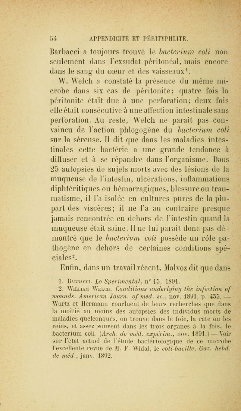 Barbacci a toujours trouvé le bacterinm coli non seulement dans l'exsudat péritonéal, mais encore dans le sang du cœur et des vaisseaux*. W. Welch a constaté la présence du même mi- crobe dans six cas de péritonite; quatre fois la péritonite était due à une perforation; deux fois elle était consécutive à une affection intestinale sans perforation. Au reste, Weich ne paraît pas con- vaincu de l'action phlogogène du haclerium coli sur la séreuse. 11 dit que dans les maladies intes- tinales celte bactérie a une grande tendance à diffuser et à se répandre dans l'organisme. Dans 25 autopsies de sujets morts avec des lésions de la muqueuse de l'intestin, ulcérations, inflammations diphtéritiques ou hémorragiques, blessure ou trau- matisme, il l'a isolée en cultures pures de la plu- part des viscères; il ne l'a au contraire presque jamais rencontrée en dehors de l'intestin quand la muqueuse était saine. 11 ne lui paraît donc pas dé- montré que le bacterium coli possède un rôle pa- thogène en dehors de certaines conditions spé- ciales-. Enfin, dans un travail récent, Malvoz dit que dans 1. Haribacci. Lo Sperimental, n° 15, 1891. 2. WiLLLVM Welch. Conditions underlying the infection of wounds. American Journ. ofjued. se, nov. 1891, p. 45o. — AYui'tz et Hermaim concluent de leurs recherches que dans la moitié au moins des autopsies des individus morts de maladies quelconques, on trouve dans le foie, la rate ou les reins, et assez souvent dans les trois organes à la fois, le bacterium coli. [Arch. de méd. expe'rim., nov. 1891.) — Yoir sur l'état actuel de l'étude bactériologique de ce microbe l'excellente re^-ue de M. F. Widal, le coli-bacille. Gaz. hebd.