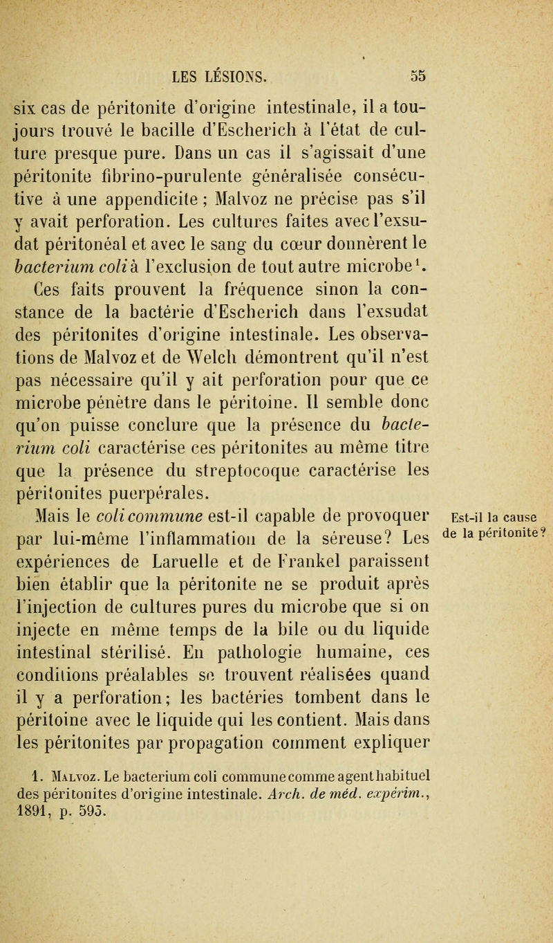 six cas de péritonite d'origine intestinale, il a tou- jours trouvé le bacille d'Escherich à l'état de cul- ture presque pure. Dans un cas il s'agissait d'une péritonite fibrino-purulente généralisée consécu- tive à une appendicite ; Malvoz ne précise pas s'il y avait perforation. Les cultures faites avecl'exsu- dat péritonéal et avec le sang du cœur donnèrent le hacteriumcolik l'exclusion de tout autre microbe ^ Ces faits prouvent la fréquence sinon la con- stance de la bactérie d'Escherich dans l'exsudat des péritonites d'origine intestinale. Les observa- tions de Malvoz et de Welch démontrent qu'il n'est pas nécessaire qu'il y ait perforation pour que ce microbe pénètre dans le péritoine. 11 semble donc qu'on puisse conclure que la présence du hacle- riiim coli caractérise ces péritonites au même titre que la présence du streptocoque caractérise les péritonites puerpérales. Mais le coli commune est-il capable de provoquer Est-ii la cause par lui-môme l'inflammation de la séreuse? Les de lapentomte? expériences de Lamelle et de Frankel paraissent bien établir que la péritonite ne se produit après l'injection de cultures pures du microbe que si on injecte en même temps de la bile ou du liquide intestinal stérilisé. En pathologie humaine, ces conditions préalables se trouvent réalisées quand il y a perforation; les bactéries tombent dans le péritoine avec le liquide qui les contient. Mais dans les péritonites par propagation comment expliquer 1. Malvoz. Le bacterium coli commune comme agent habituel des péritonites d'origine intestinale. Arch. de méd. expérim., 1891, p. 595.