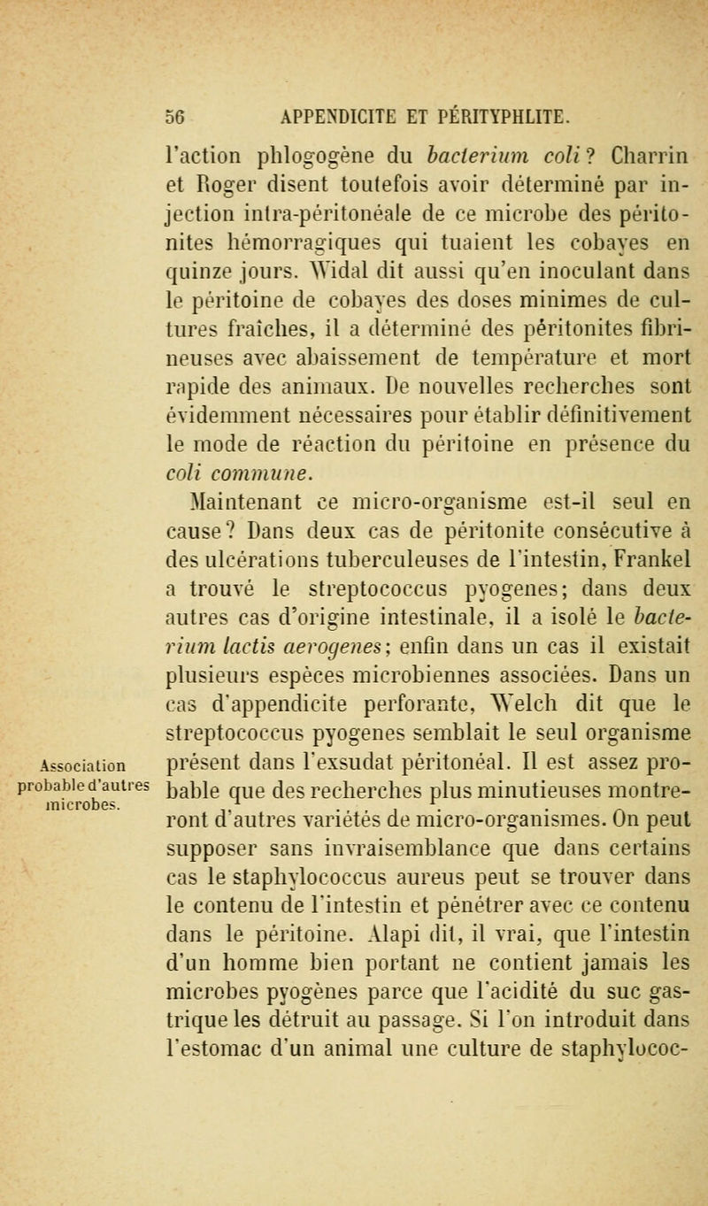 l'action plilogogène du hacterium coli ? Charrin et Roger disent toutefois avoir déterminé par in- jection inlra-péritonéale de ce microbe des périto- nites hémorragiques qui tuaient les cobayes en quinze jours. Widal dit aussi qu'en inoculant dans le péritoine de cobayes des doses minimes de cul- tures fraîches, il a déterminé des péritonites fibri- neuses avec abaissement de température et mort rapide des animaux. De nouvelles recherches sont évidemment nécessaires pour établir définitivement le mode de réaction du péritoine en présence du coli commune. Maintenant ce micro-organisme est-il seul en cause ? Dans deux cas de péritonite consécutive à des ulcérations tuberculeuses de l'intestin, Frankel a trouvé le streptococcus pyogenes; dans deux autres cas d'origine intestinale, il a isolé le hacte- rium lactis aerogenes; enfin dans un cas il existait plusieurs espèces microbiennes associées. Dans un cas d'appendicite perforante, ^N'elch dit que le streptococcus pyogenes semblait le seul organisme Associaiion présent dans Fexsudat péritonéal. 11 est assez pro- probabie d'autres jj^ble Quc des recherchcs plus minutieuses montre- microbe?. / ... . ^ ront d autres variétés de micro-organismes. On peut supposer sans invraisemblance que dans certains cas le staphylococcus aureus peut se trouver dans le contenu de Tintestin et pénétrer avec ce contenu dans le péritoine. Alapi dit, il vrai, que l'intestin d'un homme bien portant ne contient jamais les microbes pyogenes parce que l'acidité du suc gas- trique les détruit au passage. Si l'on introduit dans l'estomac d'un animal une culture de staphylococ-