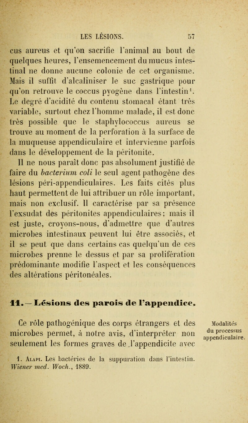 eus aureiis et qu'on sacrifie l'animal au bout de quelques heures, l'ensemencement du mucus intes- tinal ne donne aucune colonie de cet organisme. Mais il suffit d'alcaliniser le suc gastrique pour qu'on retrouve le coccus pyogène dans l'intestine Le degré d'acidité du contenu stomacal étant très variable, surtout chez l'homme malade, il est donc très possible que le staphylococcus aurons se trouve au moment de la perforation à la surface de la muqueuse appendiculaire et intervienne parfois dans le développement de la péritonite. Il ne nous paraît donc pas absolument justifié de faire du hacteriinn coli le seul agent pathogène des lésions péri-appendiculaires. Les faits cités plus haut permettent de lui attribuer un rôle important, mais non exclusif. 11 caractérise par sa présence l'exsudat des péritonites appendiculaires; mais il est juste, croyons-nous, d'admettre que d'autres microbes intestinaux peuvent lui être associés, et il se peut que dans certains cas quelqu'un de ces microbes prenne le dessus et par sa prolifération prédominante modifie l'aspect et les conséquences des altérations péritonéales. 11.— lierions des» parois de l'appendice. Ce rôle pathogénique des corps étrangers et des microbes permet, à notre avis, d'interpréter non seulement les formes graves de l'appendicite avec 1. Alapi. Les bactéries de la suppuration dans l'intestin. Wiener med. Woch., 1889. Modalités du processus appendiculaire.