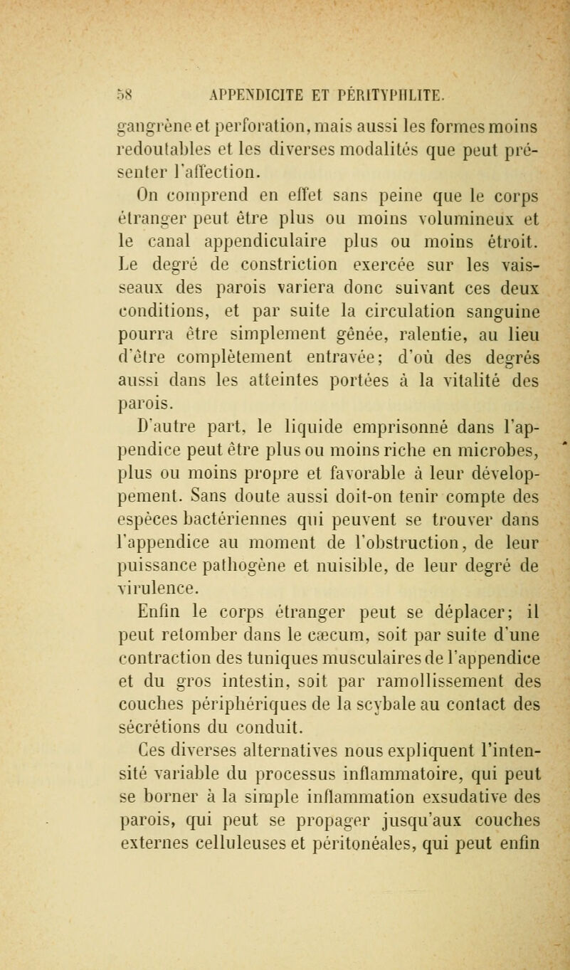 gangrène et perforation, mais aussi les formes moins redoutables et les diverses modalités que peut pré- senter l'affection. On comprend en effet sans peine que le corps étranger peut être plus ou moins volumineux et le canal appendiculaire plus ou moins étroit. Le degré de constriction exercée sur les vais- seaux des parois variera donc suivant ces deux conditions, et par suite la circulation sanguine pourra être simplement gênée, ralentie, au lieu dêtre complètement entravée; d'où des degrés aussi dans les atteintes portées à la vitalité des parois. D'autre part, le liquide emprisonné dans l'ap- pendice peut être plus ou moins riche en microbes, plus ou moins propre et favorable à leur dévelop- pement. Sans doute aussi doit-on tenir compte des espèces bactériennes qui peuvent se trouver dans l'appendice au moment de l'obstruction, de leur puissance pathogène et nuisible, de leur degré de virulence. Enfin le corps étranger peut se déplacer; il peut retomber dans le Ccccum, soit par suite d'une contraction des tuniques musculaires de l'appendice et du gros intestin, soit par ramollissement des couches périphériques de la scybale au contact des sécrétions du conduit. Ces diverses alternatives nous expliquent l'inten- sité variable du processus inflammatoire, qui peut se borner à la simple inflammation exsudative des parois, qui peut se propager jusqu'aux couches externes celluleuses et péritonéales, qui peut enfin