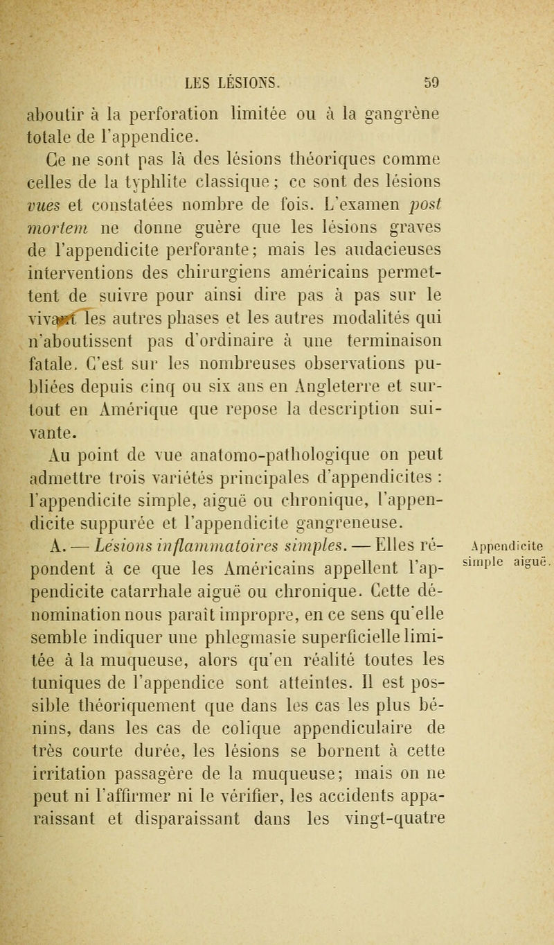 aboutir à la perforation limitée ou à la gangrène totale de l'appendice. Ce ne sont pas Là des lésions théoriques comme celles de la typhlite classique ; ce sont des lésions vues et constatées nombre de fois. L'examen post mortem ne donne guère que les lésions graves de l'appendicite perforante; mais les audacieuses interventions des chirurgiens américains permet- tent de suivre pour ainsi dire pas à pas sur le vivaiKt les autres phases et les autres modalités qui n'aboutissent pas d'ordinaire à ime terminaison fatale. C'est sur les nombreuses observations pu- bliées depuis cinq ou six ans en Angleterre et sur- tout en Amérique que repose la description sui- vante. xVu point de vue anatomo-pathologique on peut admettre trois variétés principales d'appendicites : l'appendicite simple, aiguë ou chronique, l'appen- dicite suppurée et l'appendicite gangreneuse. A. — Lésions inflammatoires simples. — Elles ré- Appcadicite pondent à ce que les Américains appellent l'ap- ^*'p'^ ^'o*^- pendicite catarrhale aiguë ou chronique. Cette dé- nomination nous parait impropre, en ce sens qu'elle semble indiquer une phlegmasie superficielle limi- tée à la muqueuse, alors qu'en réalité toutes les tuniques de l'appendice sont atteintes. Il est pos- sible théoriquement que dans les cas les plus bé- nins, dans les cas de colique appendiculaire de très courte durée, les lésions se bornent à cette irritation passagère de la muqueuse; mais on ne peut ni l'affirmer ni le vérifier, les accidents appa- raissant et disparaissant dans les vingt-quatre