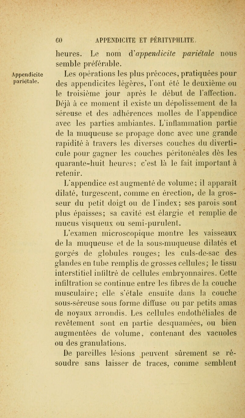 heures. Le nom àappendicite pariétale nous semble préférable. Appendicite Les Opérations les plus précoces, pratiquées pour pariétale. ^gg appendicites légères, l'ont été le deuxième ou le troisième jour après le début de l'affection. Déjà à ce moment il existe un dépolissement de la séreuse et des adhérences molles de l'appendice avec les parties ambiantes. L'inflammation partie de la muqueuse se propage donc avec une grande rapidité à travers les diverses couches du diverti- cule pour gagner les couches péritonéales dès les quarante-huit heures ; c'est là le fait important à retenir. L'appendice est augmenté de volume; il apparaît dilaté, turgescent, comme en érection, de la gros- seur du petit doigt ou de l'index ; ses parois sont plus épaisses; sa cavité est élargie et remplie de mucus visqueux ou semi-purulent. L'examen microscopique montre les vaisseaux de la muqueuse et de la sous-muqueuse dilatés et gorgés de globules rouges; les culs-de-sac des glandes en tube remplis de grosses cellules; le tissu interstitiel infiltré de cellules embryonnaires. Cette infiltration se continue entre les fibres de la couche musculaire; elle s'étale ensuite dans la couche sous-séreuse sous forme diffuse ou par petits amas de noyaux arrondis. Les cellules endothéliales de revêtement sont en partie desquamées, ou bien augmentées de volume, contenant des vacuoles ou des granulations. De pareilles lésions peuvent sûrement se ré- soudre sans laisser de traces, comme semblent