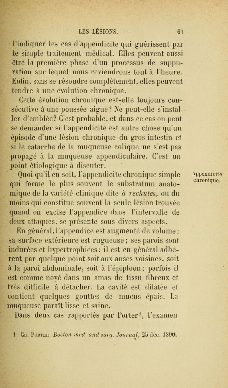 l'indiquer les cas d'appendicite qui guérissent par le simple traitement médical. Elles peuvent aussi être la première phase d'un processus de suppu- ration sur lequel nous reviendrons tout à l'heure. Enfin, sans se résoudre complètement, elles peuvent tendre à une évolution chronique. Cette évolution chronique est-elle toujours con- sécutive à une poussée aiguë? Ne peut-elle s'instal- ler d'emblée? C'est probable, et dans ce cas on peut se demander si l'appendicite est autre chose qu'un épisode d'une lésion chronique du gros intestin et si le catarrhe de la muqueuse colique ne s'est pas propagé à la muqueuse appendiculaire. C'est un point étiologique à discuter. Quoi qu'il en soit, l'appendicite chronique simple Appendicite qui forme le plus souvent le substralum anato- ^ romque. miquc de la variété clinique dite à rechutes, ou du moins qui constitue souvent la seule lésion trouvée quand on excise l'appendice dans l'inlervalle de deux attaques, se présente sous divers aspects. En général,l'appendice est augmenté de volume; sa surface extérieure est rugueuse ; ses parois sont indurées et hypertrophiées ; il est en général adhé- rent par quelque point soit aux anses voisines, soit à la paroi abdominale, soit à l'épiploon; parfois il est comme noyé dans un amas de tissu fibreux et très difficile à détacher. La cavité est dilatée et contient quelques gouttes de mucus épais. La muqueuse paraît lisse et saine. Dans deux cas rapportés par Porter S l'examen 1. Ch. Porter. Boston med. andsurg. Journal, 25 déc 189^.