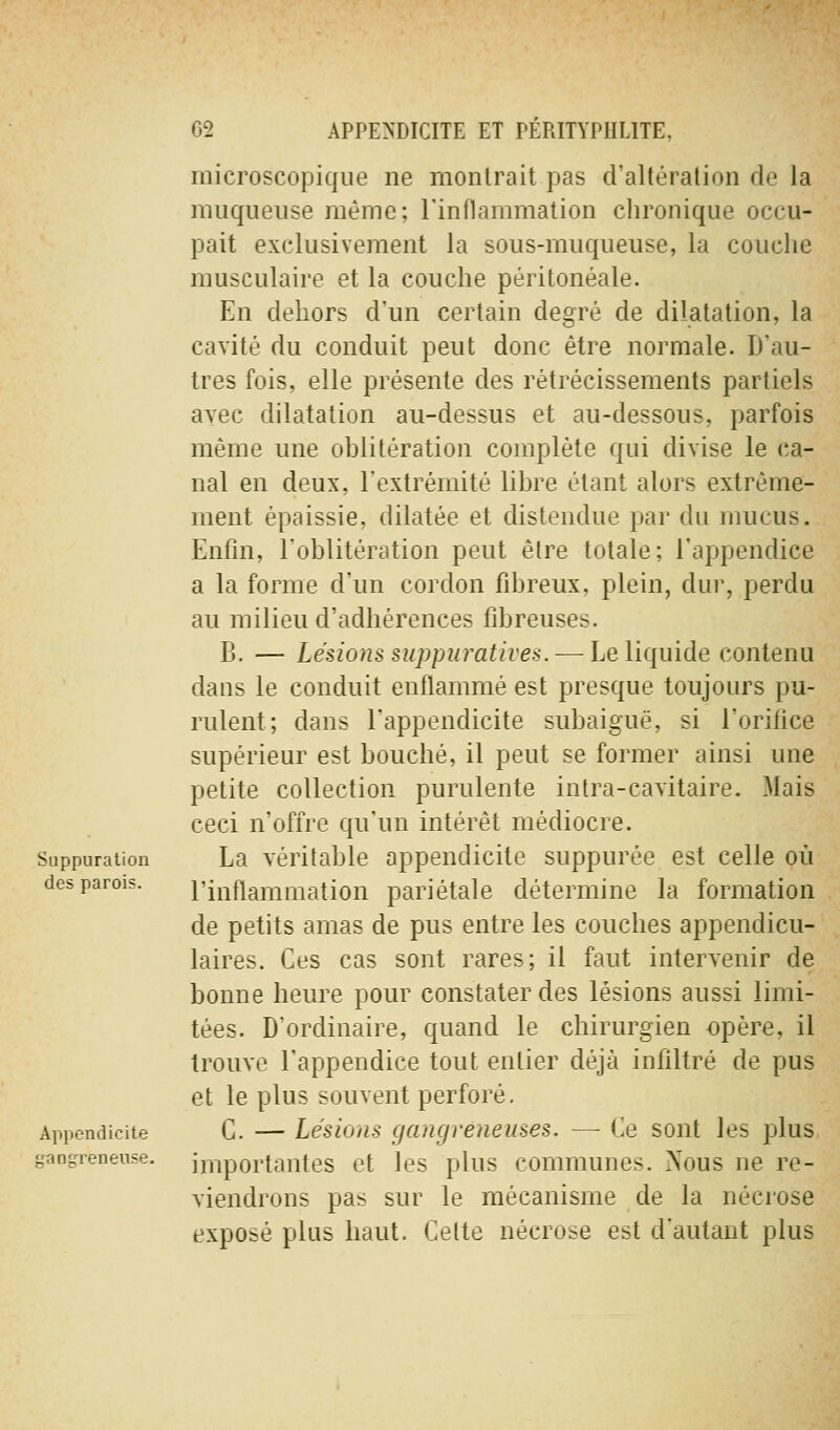 microscopique ne montrait pas d'altération de la muqueuse même; l'inflammation chronique occu- pait exclusivement la sous-muqueuse, la couche musculaire et la couche péritonéale. En dehors d'un certain degré de dilatation, la cavité du conduit peut donc être normale. D'au- tres fois, elle présente des rétrécissements partiels avec dilatation au-dessus et au-dessous, parfois même une oblitération complète qui divise le ca- nal en deux, l'extrémité libre étant alors extrême- ment épaissie, dilatée et distendue par du mucus. Enfin, l'oblitération peut être totale; l'appendice a la forme d'un cordon fibreux, plein, dur, perdu au milieu d'adhérences fibreuses. B. — Lésions suppuratives. — Le liquide contenu dans le conduit enflammé est presque toujours pu- rulent; dans l'appendicite subaiguë, si l'orifice supérieur est bouché, il peut se former ainsi une petite collection purulente intra-cavitaire. Mais ceci n'offre qu'un intérêt médiocre. Suppuration La véritable appendicite suppurée est celle où des parois. l'inflammation pariétale détermine la formation de petits amas de pus entre les couches appendicu- laires. Ces cas sont rares; il faut intervenir de bonne heure pour constater des lésions aussi limi- tées. D'ordinaire, quand le chirurgien opère, il trouve l'appendice tout entier déjà infiltré de pus et le plus souvent perforé. Appendicite G. — Lésions gangréueuses. — Ce sont les plus importantes et les plus communes. Nous ne re- viendrons pas sur le mécanisme de la nécrose exposé plus haut. Cette nécrose est d'autant plus iranjrreneuse.