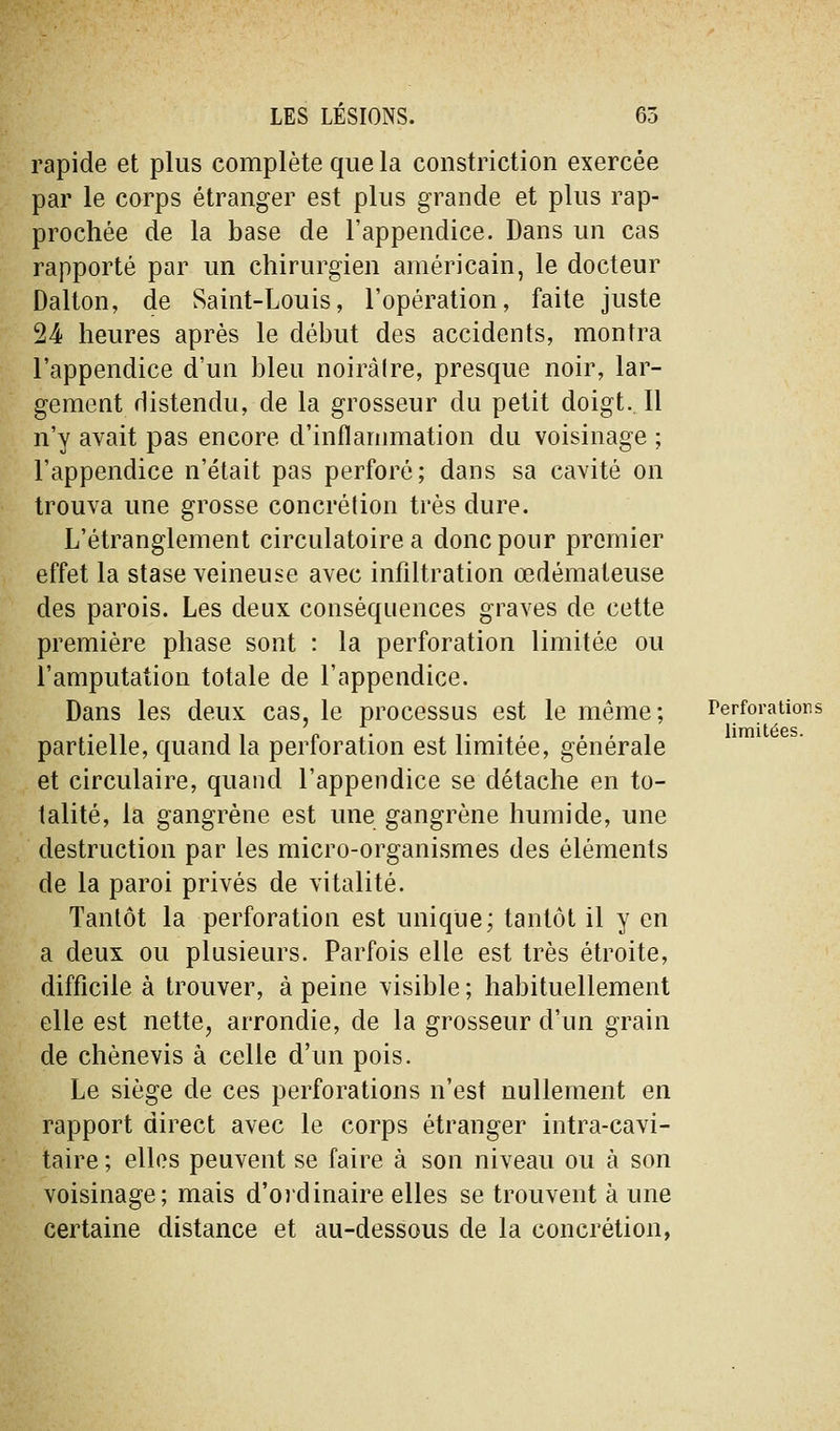 rapide et plus complète que la constriction exercée par le corps étranger est plus grande et plus rap- prochée de la base de l'appendice. Dans un cas rapporté par un chirurgien américain, le docteur Dalton, de Saint-Louis, l'opération, faite juste 24 heures après le début des accidents, montra l'appendice d'un bleu noiràlre, presque noir, lar- gement distendu, de la grosseur du petit doigt. Il n'y avait pas encore d'inflanmiation du voisinage ; l'appendice n'était pas perforé; dans sa cavité on trouva une grosse concrétion très dure. L'étranglement circulatoire a donc pour premier effet la stase veineuse avec infiltration œdémateuse des parois. Les deux conséquences graves de cette première phase sont : la perforation limitée ou l'amputation totale de l'appendice. Dans les deux cas, le processus est le même; Perforations partielle, quand la perforation est limitée, générale et circulaire, quand l'appendice se détache en to- talité, la gangrène est une gangrène humide, une destruction par les micro-organismes des éléments de la paroi privés de vitalité. Tantôt la perforation est unique; tantôt il y en a deux ou plusieurs. Parfois elle est très étroite, difficile à trouver, à peine visible ; habituellement elle est nette, arrondie, de la grosseur d'un grain de chènevis à celle d'un pois. Le siège de ces perforations n'est nullement en rapport direct avec le corps étranger intra-cavi- taire ; elles peuvent se faire à son niveau ou à son voisinage; mais d'oidinaire elles se trouvent à une certaine distance et au-dessous de la concrétion,