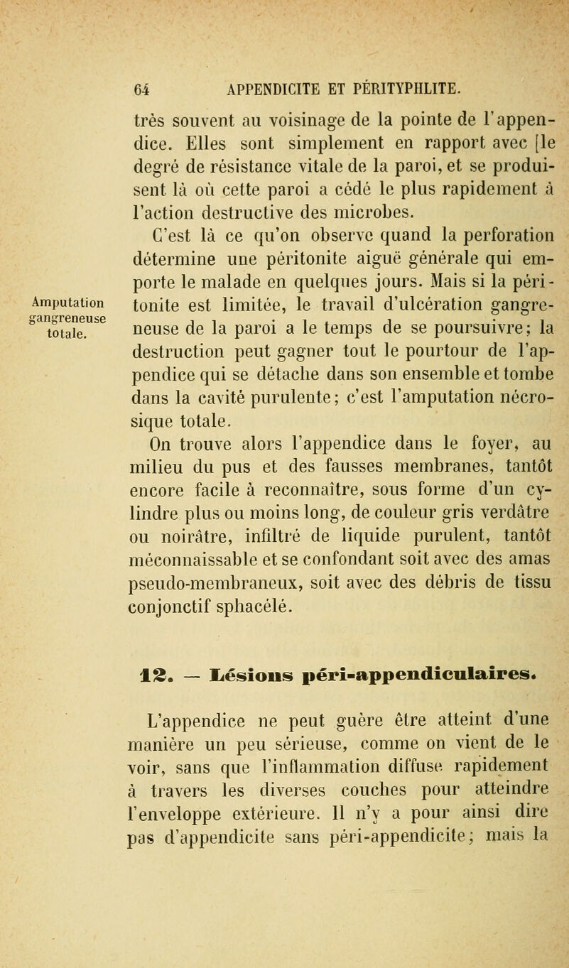 Amputation gangreneuse totale. très souvent au voisinage de la pointe de l'appen- dice. Elles sont simplement en rapport avec [le degré de résistance vitale de la paroi, et se produi- sent là où cette paroi a cédé le plus rapidement à l'action destructive des microbes. C'est là ce qu'on observe quand la perforation détermine une péritonite aiguë générale qui em- porte le malade en quelques jours. Mais si la péri- tonite est limitée, le travail d'ulcération gangre- neuse de la paroi a le temps de se poursuivre; la destruction peut gagner tout le pourtour de l'ap- pendice qui se détache dans son ensemble et tombe dans la cavité purulente; c'est l'amputation nécro- sique totale. On trouve alors l'appendice dans le foyer, au milieu du pus et des fausses membranes, tantôt encore facile à reconnaître, sous forme d'un cy- lindre plus ou moins long, de couleur gris verdâtre ou noirâtre, infiltré de liquide purulent, tantôt méconnaissable et se confondant soit avec des amas pseudo-membraneux, soit avec des débris de tissu conjonctif sphacélé. 13. — liésious pérî-appendîculaîres. L'appendice ne peut guère être atteint d'une manière un peu sérieuse, comme on vient de le voir, sans que l'inflammation diffuse rapidement à travers les diverses couches pour atteindre l'enveloppe extérieure. 11 n'y a pour ainsi dire pas d'appendicite sans péri-appendicite; mais la