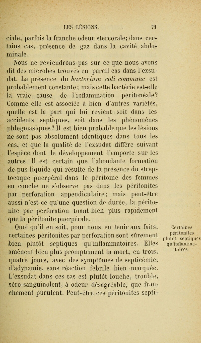 ciale, parfois la franche odeur stercorale; dans cer- tains cas, présence de gaz dans la cavité abdo- minale. Nous ne reviendrons pas sur ce que nous avons dit des microbes trouvés en pareil cas dans l'exsu- dat. La présence du hacterium coli commune est probablement constante; mais cette bactérie est-elle la vraie cause de l'inflammation péritonéale? Gomme elle est associée à bien d'autres variétés, quelle est la part qui lui revient soit dans les accidents septiques, soit dans les phénomènes phlegmasiqiies? Il est bien probable que les lésions ne sont pas absolument identiques dans tous les cas, et que la qualité de l'exsudat diffère suivant l'espèce dont le développement l'emporte sur les autres. 11 est certain que l'abondante formation de pus liquide qui résulte de la présence du strep- tocoque puerpéral dans le péritoine des femmes en couche ne s'observe pas dans les péritonites par perforation appendiculaire; mais peut-être aussi n'est-ce qu'une question de durée, la périto- nite par perforation tuant bien plus rapidement que la péritonite puerpérale. Quoi qu'il en soit, pour nous en tenir aux faits, Certaines certaines péritonites par perforation sont sûrement lultr^TnU^ucs bien plutôt septiques qu'inflammatoires. Elles qu'infiamma- amènent bien plus promptement la mort, en trois, quatre jours, avec des symptômes de septicémie, d'adynamie, sans réaction fébrile bien marquée. L'exsudat dans ces cas est plutôt louche, trouble, séro-sanguinolent, à odeur désagréable, que fran- chement purulent. Peut-être ces péritonites septi- toircs