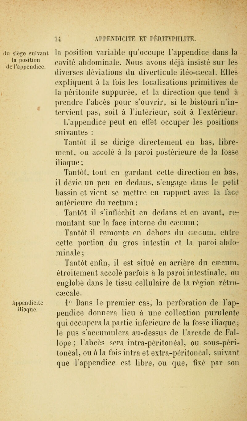 du siège suivant la position (le l'appendice. Appendicile iliaque. la position variable qu'occupe l'appendice clans la cavité abdominale. Nous avons déjà insisté sur les diverses déviations du diverticule iléo-caecal. Elles expliquent à la fois les localisations primitives de la péritonite suppurée, et la direction que tend à prendre l'abcès pour s'ouvrir, si le bistouri n'in- tervient pas, soit à l'intérieur, soit à l'extérieur. L'appendice peut en effet occuper les positions suivantes : Tantôt il se dirige directement en bas, libre- ment, ou accolé à la paroi postérieure de la fosse iliaque ; Tantôt, tout en gardant cette direction en bas, il dévie un peu en dedans, s'engage dans le petit bassin et vient se mettre en rapport avec la face antérieure du rectum ; Tantôt il s'inflécbit en dedans et en avant, re- montant sur la face interne du Ccecum; Tantôt il remonte en dehors du caecum, etitre cette portion du gros intestin et la paroi abdo- minale; Tantôt enfin, il est situé en arrière du caecum, étroitement accolé parfois à la paroi intestinale, ou englobé dans le tissu cellulaire de la région rétro- caîcale. 1° Dans le premier cas, la perforation de l'ap- pendice donnera lieu à une collection purulente qui occupera la partie inférieure de la fosse iliaque ; le pus s'accumulera au-dessus de l'arcade de Fal- lope ; l'abcès sera intra-péritonéal, ou sous-péri- tonèal, ou à la fois intra et extra-péritonéal, suivant que l'appendice est libre, ou que, fixé par sou