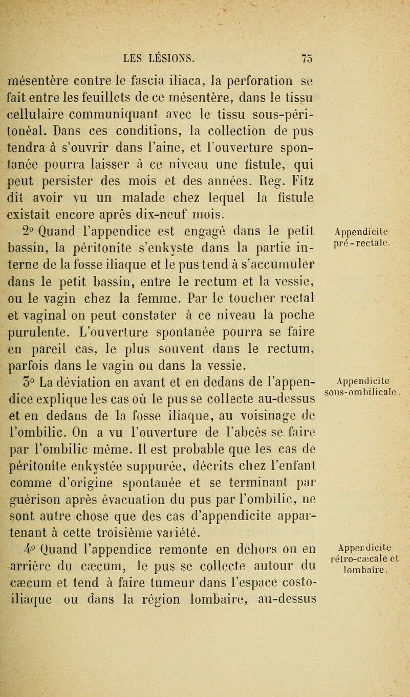 mésentère contre le fascia iliaca, la perforation se fait entre les feuillets de ce mésentère, dans le tissu cellulaire communiquant avec le tissu sous-péri- lonéal. Dans ces conditions, la collection de pus tendra à s'ouvrir dans l'aine, et l'ouverture spon- tanée pourra laisser à ce niveau une fistule, qui peut persister des mois et des années. Reg. Fitz dit avoir vu un malade chez lequel la fistule existait encore après dix-neuf mois. 2° Quand l'appendice est engagé dans le petit bassin, la péritonite s'enkyste dans la partie in- terne de la fosse iliaque et le pus tend à s'accumuler dans le petit bassin, entre le rectum et la vessie, ou le vagin chez la femme. Par le toucher rectal et vaginal on peut constater à ce niveau la poche purulente. L'ouverture spontanée pourra se faire en pareil cas, le plus souvent dans le rectum, parfois dans le vagin ou dans la vessie. 5° La déviation en avant et en dedans de l'appen- dice explique les cas où le pus se collecte au-dessus et en dedans de la fosse iliaque, au voisinage de l'ombilic. On a vu l'ouverture de l'abcès se faire par l'ombilic même. Il est probable que les cas de péritonite enkystée suppurée, décrits chez l'enfant comme d'origine spontanée et se terminant par guérison après évacuation du pus par l'ombilic, ne sont autre chose que des cas d'appendicite appar- tenant à cette troisième vai iélé. ¥ Quand l'appendice remonte en dehors ou en arrière du cœcum, le pus se collecte autour du caecum et tend à faire tumeur dans l'espace costo- iliaque ou dans la région lombaire, au-dessus Appendicite pré-rectale. Appendicite sons-ombilicale. Appendicite rétro-ctecale et lombaire.