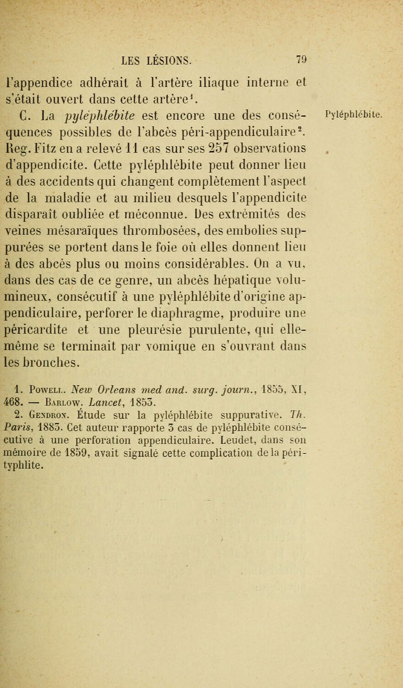 l'appendice adhérait à l'artère iliaque interne et s'était ouvert dans cette artère^ C. La pyléphlébite est encore une des consé- Pyiéphiébite. quences possibles de l'abcès péri-appendiculaire-. Reg. Fitz en a relevé 11 cas sur ses 257 observations d'appendicite. Cette pyléphlébite peut donner lieu à des accidents qui changent complètement l'aspect de la maladie et au milieu desquels l'appendicite disparaît oubliée et méconnue. Des extrémités des veines mésaraïques thrombosées, des embolies sup- purées se portent dans le foie où elles donnent lieu à des abcès plus ou moins considérables. On a vu, dans des cas de ce genre, un abcès hépatique volu- mineux, consécutif à une pyléphlébite d'origine ap- pendiculaire, perforer le diaphragme, produire une péricardite et une pleurésie purulente, qui elle- même se terminait par vomique en s'ouvrant dans les bronches. 1. PowELi.. New Orléans med and. surg. journ., 1855, XI, 468. — Barlow. Lancet, 1855. 2. Ge.ndrox. Étude sur la pyléphlébite suppurative. Th. Pains, 1885. Cet auteur rapporte 5 cas de pyléphlébite consé- cutive à une perforation appendiculaire. Leudet, dans son mémoire de 1859, avait signalé cette complication delà péri- typhlite.