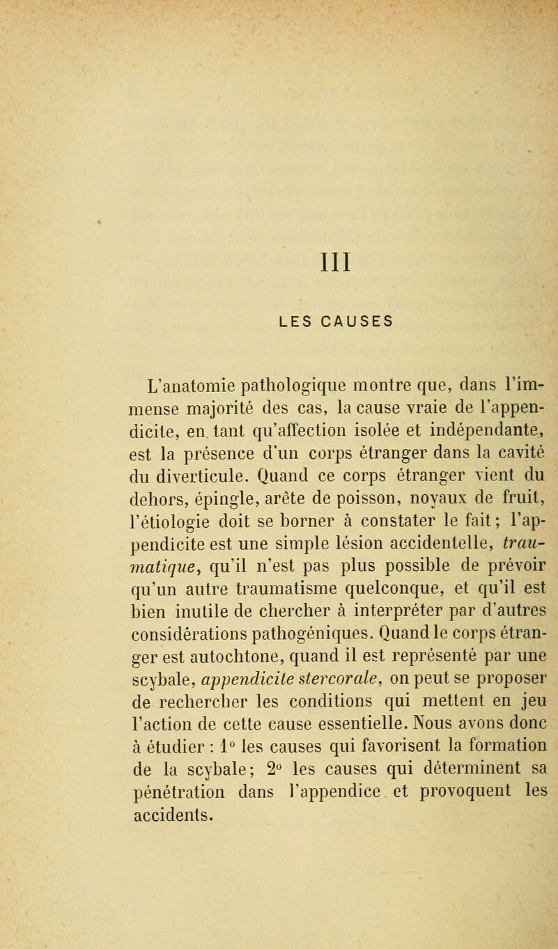 III LES CAUSES L'anatomie pathologique montre que, dans l'im- mense majorité des cas, la cause vraie de l'appen- dicite, en. tant qu'affection isolée et indépendante, est la présence d'un corps étranger dans la cavité du diverticule. Quand ce corps étranger vient du dehors, épingle, arête de poisson, noyaux de fruit, l'étiologie doit se borner à constater le fait ; l'ap- pendicite est une simple lésion accidentelle, trau- matique, qu'il n'est pas plus possible de prévoir qu'un autre traumatisme quelconque, et qu'il est bien inutile de chercher à interpréter par d'autres considérations pathogéniques. Quand le corps étran- ger est autochtone, quand il est représenté par une scybale, appendicite ster cor aie, on peut se proposer de rechercher les conditions qui mettent en jeu l'action de cette cause essentielle. Nous avons donc à étudier : 1° les causes qui favorisent la formation de la scybale; 2° les causes qui déterminent sa pénétration dans l'appendice et provoquent les accidents.