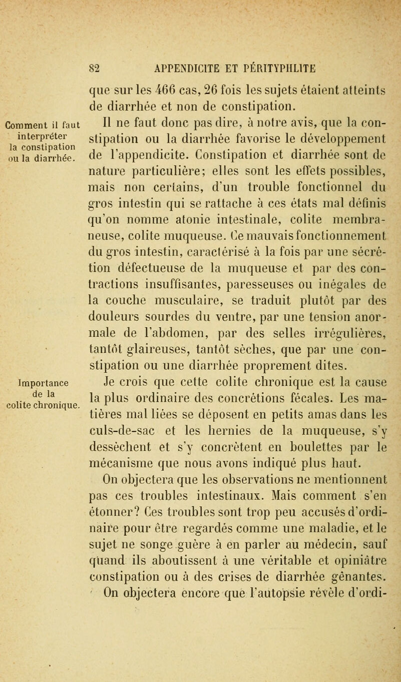 Comment il faut interpréter la constipation ou la diarrhée. Importance de la colite chronique. que sur les 466 cas, 26 fois les sujets étaient atteints de diarrhée et non de constipation. Il ne faut donc pas dire, à notre avis, que la con- stipation ou la diarrhée favorise le développement de l'appendicite. Constipation et diarrhée sont de nature particulière; elles sont les effets possibles, mais non certains, d'un trouble fonctionnel du gros intestin qui se rattache à ces états mal définis qu'on nomme atonie intestinale, colite membra- neuse, colite muqueuse. Ce mauvais fonctionnement du gros intestin, caractérisé à la fois par une sécré- tion défectueuse de la muqueuse et par des con- tractions insuffisantes, paresseuses ou inégales de la couche musculaire, se traduit plutôt par des douleurs sourdes du ventre, par une tension anor- male de l'abdomen, par des selles irrégulières, tantôt glaireuses, tantôt sèches, que par une con- stipation ou une diarrhée proprement dites. Je crois que cette colite chronique est la cause la plus ordinaire des concrétions fécales. Les ma- tières mal liées se déposent en petits amas dans les culs-de-sac et les hernies de la muqueuse, s'y dessèchent et s'y concrètent en boulettes par le mécanisme que nous avons indiqué plus haut. On objectera que les observations ne mentionnent pas ces troubles intestinaux. Mais comment s'en étonner? Ces troubles sont trop peu accusés d'ordi- naire pour être regardés comme une maladie, et le sujet ne songe guère à en parler au médecin, sauf quand ils aboutissent à une véritable et opiniâtre constipation ou à des crises de diarrhée gênantes. ' On objectera encore que l'autopsie révèle d'ordi-