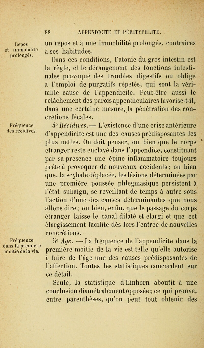 Repos et immobilité prolongés. Fréquence des récidives. Fréquence dans la première moitié de la vie. un repos et à une immobilité prolongés, contraires à ses habitudes. Dans ces conditions, l'atonie du gros intestin est la règle, et le dérangement des fonctions intesti- nales provoque des troubles digestifs ou oblige à l'emploi de purgatifs répétés, qui sont la véri- table cause de l'appendicite. Peut-être aussi le relâchement des parois appendiculaires favorise-t-il, dans une certaine mesure, la pénétration des con- crétions fécales. ¥ Récidives.— L'existence d'une crise antérieure d'appendicite est une des causes prédisposantes les plus nettes. On doit penser, ou bien que le corps étranger reste enclavé dans l'appendice, constituant par sa présence une épine inflammatoire toujours prête à provoquer de nouveaux accidents ; ou bien que, la scybale déplacée, les lésions déterminées par une première poussée plilegmasique persistent à l'état subaigu, se réveillant de temps à autre sous l'action d'une des causes déterminantes que nous allons dire; ou bien, enfin, que le passage du corps étranger laisse le canal dilaté et élargi et que cet élargissement facilite dès lors l'entrée de nouvelles concrétions. 5° Age. — La fréquence de l'appendicite dans la première moitié de la vie est telle qu'elle autorise à faire de l'âge une des causes prédisposantes de l'affection. Toutes les statistiques concordent sur ce détail. Seule, la statistique d'Einhorn aboutit à une conclusion diamétralement opposée; ce qui prouve, entre parenthèses, qu'on peut tout obtenir des