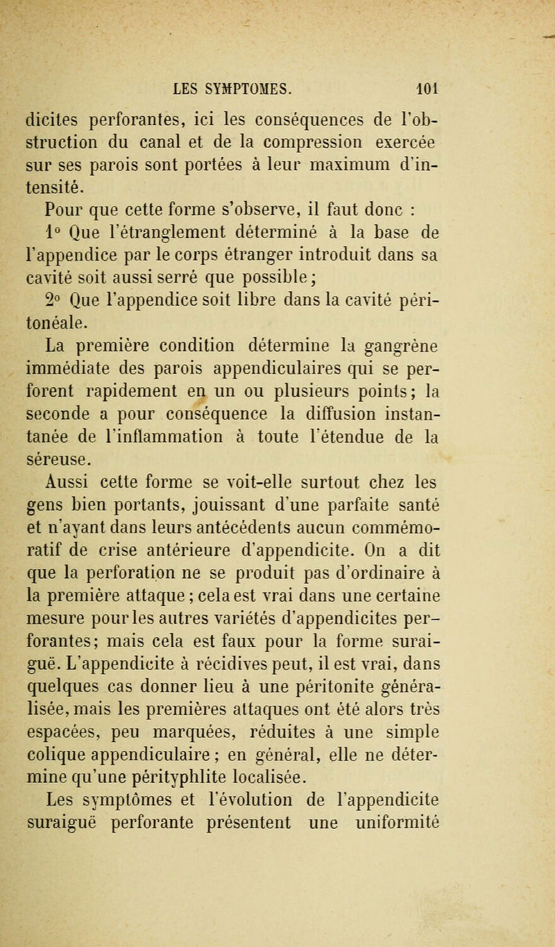 diciles perforantes, ici les conséquences de l'ob- struction du canal et de la compression exercée sur ses parois sont portées à leur maximum d'in- tensité. Pour que cette forme s'observe, il faut donc : 1° Que l'étranglement déterminé à la base de l'appendice par le corps étranger introduit dans sa cavité soit aussi serré que possible; 2° Que l'appendice soit libre dans la cavité péri- ton éale. La première condition détermine la gangrène immédiate des parois appendiculaires qui se per- forent rapidement en un ou plusieurs points ; la seconde a pour conséquence la diffusion instan- tanée de l'inflammation à toute l'étendue de la séreuse. Aussi cette forme se voit-elle surtout chez les gens bien portants, jouissant d'une parfaite santé et n'ayant dans leurs antécédents aucun commémo- ratif de crise antérieure d'appendicite. On a dit que la perforation ne se produit pas d'ordinaire à la première attaque ; cela est vrai dans une certaine mesure pour les autres variétés d'appendicites per- forantes; mais cela est faux pour la forme surai- guë. L'appendicite à récidives peut, il est vrai, dans quelques cas donner lieu à une péritonite généra- lisée, mais les premières attaques ont été alors très espacées, peu marquées, réduites à une simple colique appendiculaire ; en général, elle ne déter- mine qu'une pérityphlite localisée. Les symptômes et l'évolution de l'appendicite suraiguë perforante présentent une uniformité