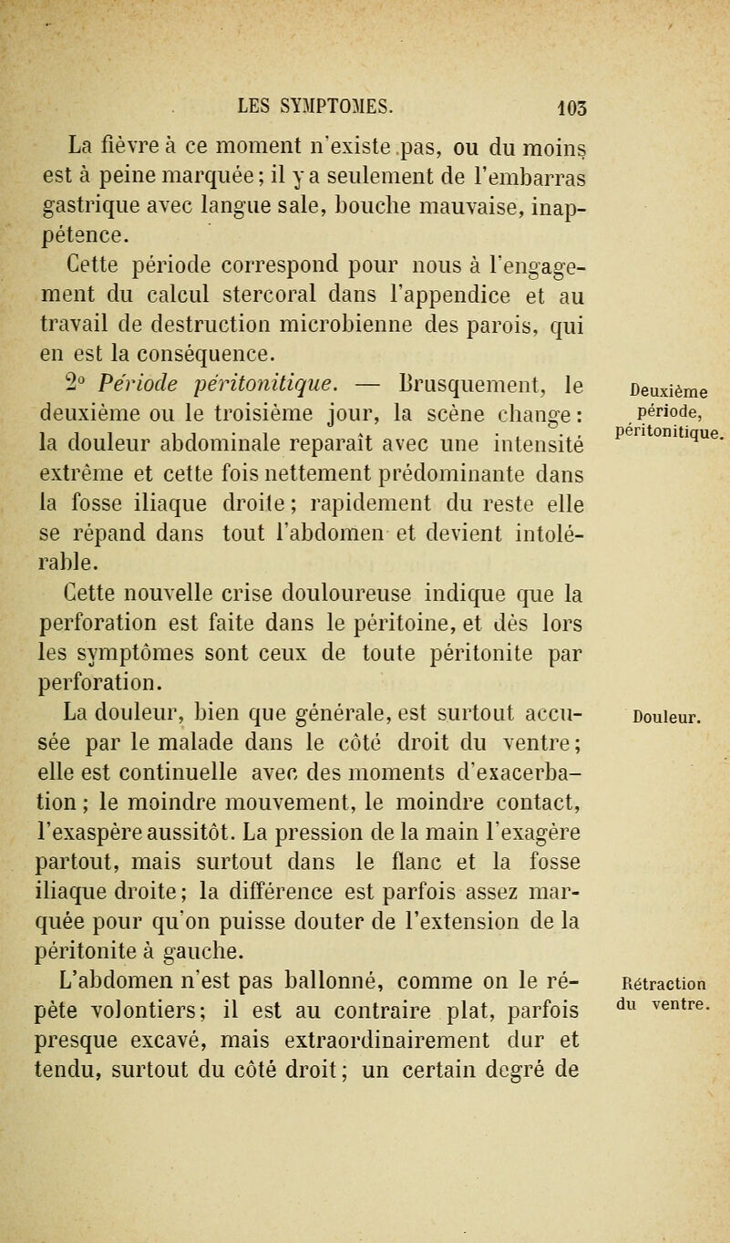 La fièvre à ce moment n'existe pas, ou du moins est à peine marquée ; il y a seulement de l'embarras gastrique avec langue sale, bouche mauvaise, inap- pétence. Cette période correspond pour nous à l'engage- ment du calcul stercoral dans l'appendice et au travail de destruction microbienne des parois, qui en est la conséquence. 2'^ Période péritonitique. — Brusquement, le deuxième ou le troisième jour, la scène change : la douleur abdominale reparaît avec une intensité extrême et cette fois nettement prédominante dans la fosse iliaque droite ; rapidement du reste elle se répand dans tout l'abdomen et devient intolé- rable. Cette nouvelle crise douloureuse indique que la perforation est faite dans le péritoine, et dès lors les symptômes sont ceux de toute péritonite par perforation. La douleur, bien que générale, est surtout accu- sée par le malade dans le côté droit du ventre ; elle est continuelle avec des moments d'exacerba- tion ; le moindre mouvement, le moindre contact, l'exaspère aussitôt. La pression de la main l'exagère partout, mais surtout dans le flanc et la fosse iliaque droite ; la différence est parfois assez mar- quée pour qu'on puisse douter de l'extension de la péritonite à gauche. L'abdomen n'est pas ballonné, comme on le ré- pète volontiers; il est au contraire plat, parfois presque excavé, mais extraordinairement dur et tendu, surtout du côté droit ; un certain degré de Deuxième période, péritonitique. Douleur. Rétraction du ventre.