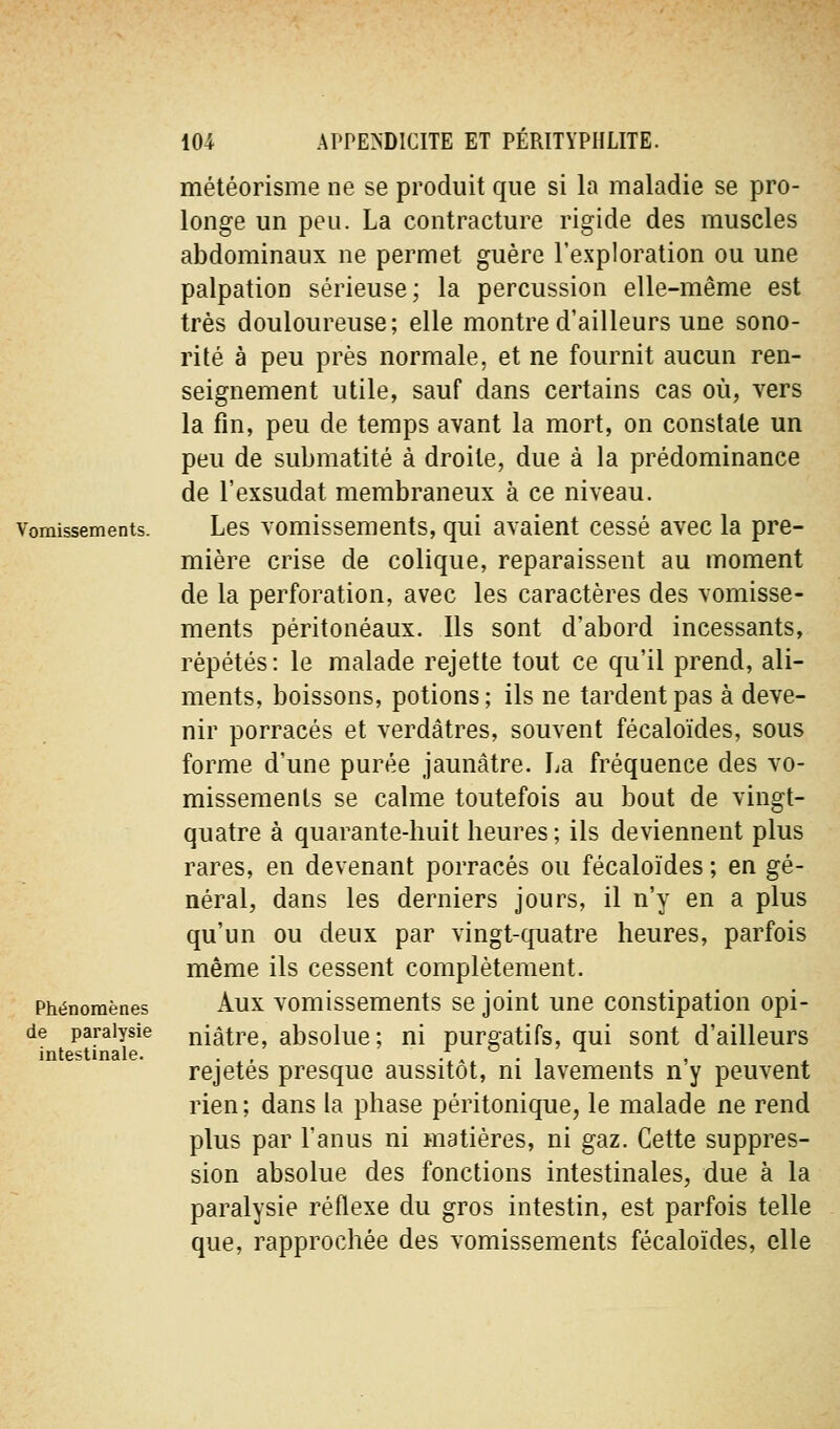 Vomissements. Phénomènes de paralysie intestinale. météorisme ne se produit que si la maladie se pro- longe un peu. La contracture rigide des muscles abdominaux ne permet guère l'exploration ou une palpation sérieuse; la percussion elle-même est très douloureuse; elle montre d'ailleurs une sono- rité à peu près normale, et ne fournit aucun ren- seignement utile, sauf dans certains cas où, vers la fin, peu de temps avant la mort, on constate un peu de submatité à droite, due à la prédominance de rexsudât membraneux à ce niveau. Les vomissements, qui avaient cessé avec la pre- mière crise de colique, reparaissent au moment de la perforation, avec les caractères des vomisse- ments péritonéaux. Ils sont d'abord incessants, répétés : le malade rejette tout ce qu'il prend, ali- ments, boissons, potions ; ils ne tardent pas à deve- nir porracés et verdâtres, souvent fécaloïdes, sous forme d'une purée jaunâtre. La fréquence des vo- missements se calme toutefois au bout de vingt- quatre à quarante-huit heures ; ils deviennent plus rares, en devenant porracés ou fécaloïdes ; en gé- néral, dans les derniers jours, il n'y en a plus qu'un ou deux par vingt-quatre heures, parfois même ils cessent complètement. Aux vomissements se joint une constipation opi- niâtre, absolue; ni purgatifs, qui sont d'ailleurs rejetés presque aussitôt, ni lavements n'y peuvent rien; dans la phase péritonique, le malade ne rend plus par l'anus ni matières, ni gaz. Cette suppres- sion absolue des fonctions intestinales, due à la paralysie réflexe du gros intestin, est parfois telle que, rapprochée des vomissements fécaloïdes, elle